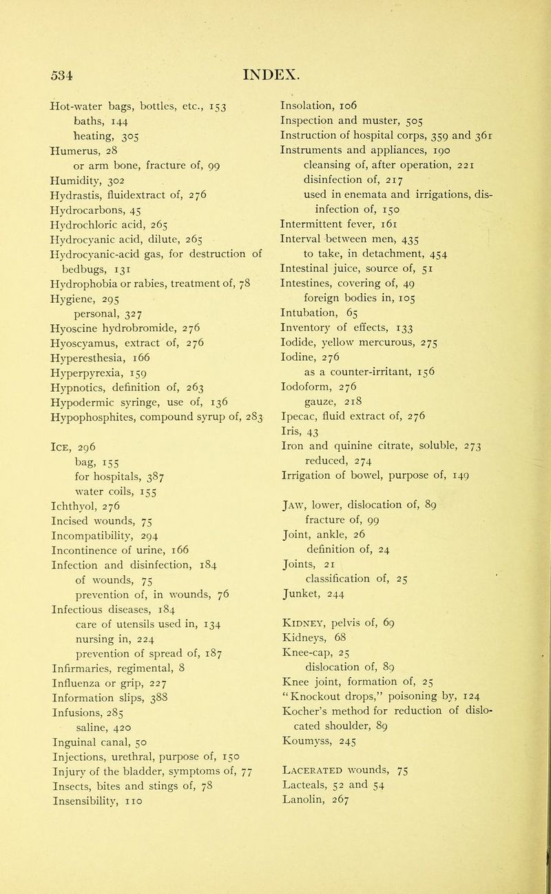 Hot-water bags, bottles, etc., 153 baths, 144 heating, 305 Humerus, 28 or arm bone, fracture of, 99 Humidity, 302 Hydrastis, fluidextract of, 276 Hydrocarbons, 45 Hydrochloric acid, 265 Hydrocyanic acid, dilute, 265 Hydrocyanic-acid gas, for destruction of bedbugs, 131 Hydrophobia or rabies, treatment of, 78 Hygiene, 295 personal, 327 Hyoscine hydrobromide, 276 Hyoscyamus, extract of, 276 Hyperesthesia, 166 Hyperpyrexia, 159 Hypnotics, definition of, 263 Hypodermic syringe, use of, 136 Hypophosphites, compound syrup of, 283 Ice, 296 bag, 155 for hospitals, 387 water coils, 155 Ichthyol, 276 Incised wounds, 75 Incompatibility, 294 Incontinence of urine, 166 Infection and disinfection, 184 of wounds, 75 prevention of, in wounds, 76 Infectious diseases, 184 care of utensils used in, 134 nursing in, 224 prevention of spread of, 187 Infirmaries, regimental, 8 Influenza or grip, 227 Information slips, 388 Infusions, 285 saline, 420 Inguinal canal, 50 Injections, urethral, purpose of, 150 Injury of the bladder, symptoms of, 77 Insects, bites and stings of, 78 Insensibility, no Insolation, 106 Inspection and muster, 505 Instruction of hospital corps, 359 and 361 Instruments and appliances, 190 cleansing of, after operation, 221 disinfection of, 217 used in enemata and irrigations, dis- infection of, 150 Intermittent fever, 161 Interval between men-, 435 to take, in detachment, 454 Intestinal juice, source of, 51 Intestines, covering of, 49 foreign bodies in, 105 Intubation, 65 Inventory of effects, 133 Iodide, yellow mercurous, 275 Iodine, 276 as a counter-irritant, 156 Iodoform, 276 gauze, 218 Ipecac, fluid extract of, 276 Iris, 43 Iron and quinine citrate, soluble, 273 reduced, 274 Irrigation of bowel, purpose of, 149 Jaw, lower, dislocation of, 89 fracture of, 99 Joint, ankle, 26 definition of, 24 Joints, 21 classification of, 25 Junket, 244 Kidney, pelvis of, 69 Kidneys, 68 Knee-cap, 25 dislocation of, 89 Knee joint, formation of, 25 “Knockout drops,” poisoning by, 124 Kocher’s method for reduction of dislo- cated shoulder, 89 Koumyss, 245 Lacerated wounds, 75 Lacteals, 52 and 54 Lanolin, 267