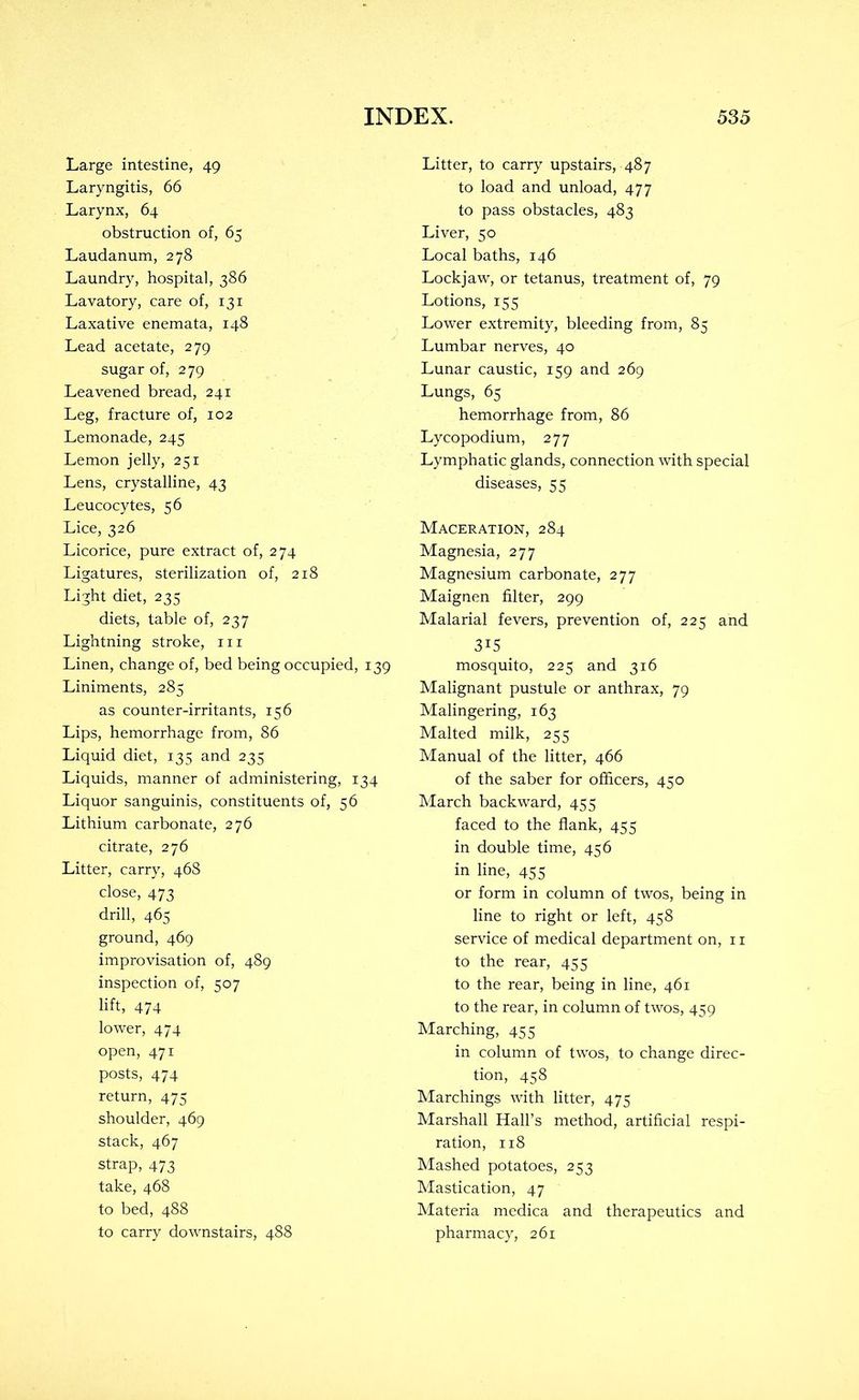 Large intestine, 49 Laryngitis, 66 Larynx, 64 obstruction of, 65 Laudanum, 278 Laundry, hospital, 386 Lavatory, care of, 131 Laxative enemata, 148 Lead acetate, 279 sugar of, 279 Leavened bread, 241 Leg, fracture of, 102 Lemonade, 245 Lemon jelly, 251 Lens, crystalline, 43 Leucocytes, 56 Lice, 326 Licorice, pure extract of, 274 Ligatures, sterilization of, 218 Light diet, 235 diets, table of, 237 Lightning stroke, iii Linen, change of, bed being occupied, 139 Liniments, 285 as counter-irritants, 156 Lips, hemorrhage from, 86 Liquid diet, 135 and 235 Liquids, manner of administering, 134 Liquor sanguinis, constituents of, 56 Lithium carbonate, 276 citrate, 276 Litter, carry, 468 close, 473 drill, 465 ground, 469 improvisation of, 489 inspection of, 507 lift, 474 lower, 474 open, 471 posts, 474 return, 475 shoulder, 469 stack, 467 strap, 473 take, 468 to bed, 488 to carry downstairs, 488 Litter, to carry upstairs, 487 to load and unload, 477 to pass obstacles, 483 Liver, 50 Local baths, 146 Lockjaw, or tetanus, treatment of, 79 Lotions, 155 Lower extremity, bleeding from, 85 Lumbar nerves, 40 Lunar caustic, 159 and 269 Lungs, 65 hemorrhage from, 86 Lycopodium, 277 Lymphatic glands, connection with special diseases, 55 Maceration, 284 Magnesia, 277 Magnesium carbonate, 277 Maignen filter, 299 Malarial fevers, prevention of, 225 and 315 mosquito, 225 and 316 Malignant pustule or anthrax, 79 Malingering, 163 Malted milk, 255 Manual of the litter, 466 of the saber for officers, 450 March backward, 455 faced to the flank, 455 in double time, 456 in line, 455 or form in column of twos, being in line to right or left, 458 service of medical department on, 11 to the rear, 455 to the rear, being in line, 461 to the rear, in column of twos, 459 Marching, 455 in column of twos, to change direc- tion, 458 Marchings with litter, 475 Marshall Hall’s method, artificial respi- ration, 118 Mashed potatoes, 253 Mastication, 47 Materia medica and therapeutics and pharmacy, 261