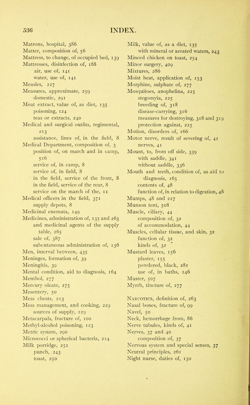 Matrons, hospital, 386 Matter, composition of, 56 Mattress, to change, of occupied bed, 139 Mattresses, disinfection of, 188 air, use of, 141 water, use of, 141 Measles, 227 Measures, approximate, 259 domestic, 291 Meat extract, value of, as diet, 135 poisoning, 124 teas or extracts, 240 Medical and surgical outfits, regimental, 213 assistance, lines of, in the field, 8 Medical Department, composition of, 3 position of, on march and in camp, 516 service of, in camp, 8 service of, in field, 8 in the field, service of the front, 8 in the field, service of the rear, 8 service on the march of the, ii Medical officers in the field, 371 supply depots, 8 Medicinal enemata, 149 Medicines, administration of, 135 and 263 and medicinal agents of the supply table, 265 sale of, 387 subcutaneous administration of, 136 Men, interval between, 435 Meninges, formation of, 39 Meningitis, 39 Mental condition, aid to diagnosis, 164 Menthol, 277 Mercury oleate, 275 Mesentery, 50 Mess chests, 213 Mess management, and cooking, 229 sources of supply, 229 Metacarpals, fracture of, 100 Alethyl-alcohol poisoning, 123 Metric system, 290 Micrococci or spherical bacteria, 214 Milk porridge, 251 punch, 243 toast, 250 Milk, value of, as a diet, 135 with mineral or aerated waters, 243 Minced chicken on toast, 254 Minor surgery, 409 Mixtures, 286 Moist heat, application of, 153 Morphine, sulphate of, 277 Mosquitoes, anophelina, 225 stegomyia, 225 breeding of, 318 disease-carrying, 316 measures for destroying, 318 and 319 protection against, 225 Motion, disorders of, 166 Motor nerve, result of severing of, 41 nerves, 41 Mount, to, from off side, 339 with saddle, 341 without saddle, 336 Mouth and teeth, condition of, as aid to diagnosis, 165 contents of, 48 function of, in relation to digestion, 48 Mumps, 48 and 227 Munson tent, 508 Muscle, ciliary, 44 composition of, 32 of accommodation, 44 Muscles, cellular tissue, and skin, 32 function of, 32 kinds of, 32 Mustard leaves, 156 plaster, 155 powdered, black, 281 use of, in baths, 146 Muster, 507 Myrrh, tincture of, 277 Narcotics, definition of, 263 Nasal bones, fracture of, 99 Navel, 50 Neck, hemorrhage from, 86 Nerve tubules, kinds of, 41 Nerves, 37 and 40 composition of, 37 Nervous system and special senses, 37 Neutral principles, 261 Night nurse, duties of, 130