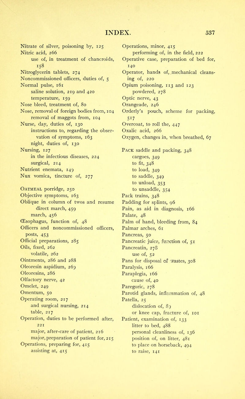 Nitrate of silver, poisoning by, 125 Nitric acid, 266 use of, in treatment of chancroids, 158 Nitroglycerin tablets, 274 Noncommissioned officers, duties of, 5 Normal pulse, 161 saline solution, 219 and 420 temperature, 159 Nose bleed, treatment of, 80 Nose, removal of foreign bodies from, 104 removal of maggots from, 104 Nurse, day, duties of, 130 instructions to, regarding the obser- vation of symptoms, 163 night, duties of, 130 Nursing, 127 in the infectious diseases, 224 surgical, 214 Nutrient enemata, 149 Nux vomica, tincture of, 277 Oatmeal porridge, 250 Objective symptoms, 163 Oblique in column of twos and resume direct march, 459 march, 456 CEsophagus, function of, 48 Officers and noncommissioned officers, posts, 453 Official preparations, 285 Oils, fixed, 262 volatile, 262 Ointments, 286 and 288 Oleoresin aspidium, 269 Oleoresins, 286 Olfactory nerve, 42 Omelet, 249 Omentum, 50 Operating room, 217 and surgical nursing, 214 table, 217 Operation, duties to be performed after, 221 major, after-care of patient, 216 major, preparation of patient for, 215 Operations, preparing for, 415 assisting at, 415 Operations, minor, 415 performing of, in the field, 222 Operative case, preparation of bed for, 140 Operator, hands of, mechanical cleans- ing of, 220 Opium poisoning, 113 and 123 powdered, 278 Optic nerve, 43 Orangeade, 246 Orderly’s pouch, scheme for packing, 517 Overcoat, to roll the, 447 Oxalic acid, 266 Oxygen, changes in, when breathed, 67 Pack saddle and packing, 348 cargoes, 349 to fit, 348 to load, 349 to saddle, 349 to unload, 353 to unsaddle, 354 Pack trains, 348 Padding for splints, 96 Pain, as aid in diagnosis, 166 Palate, 48 Palm of hand, bleeding from, 84 Palmar arches, 61 Pancreas, 50 Pancreatic juice, function of, 51 Pancreatin, 278 use of, 52 Pans for disposal of wastes, 308 Paralysis, 166 Paraplegia, 166 cause of, 40 Paregoric, 278 Parotid glands, inflammation of, 48 Patella, 25 dislocation of, 89 or knee cap, fracture of, loi Patient, examination of, 133 litter to bed, 488 personal cleanliness of, 136 position of, on litter, 481 to place on horseback, 494 to raise, 141