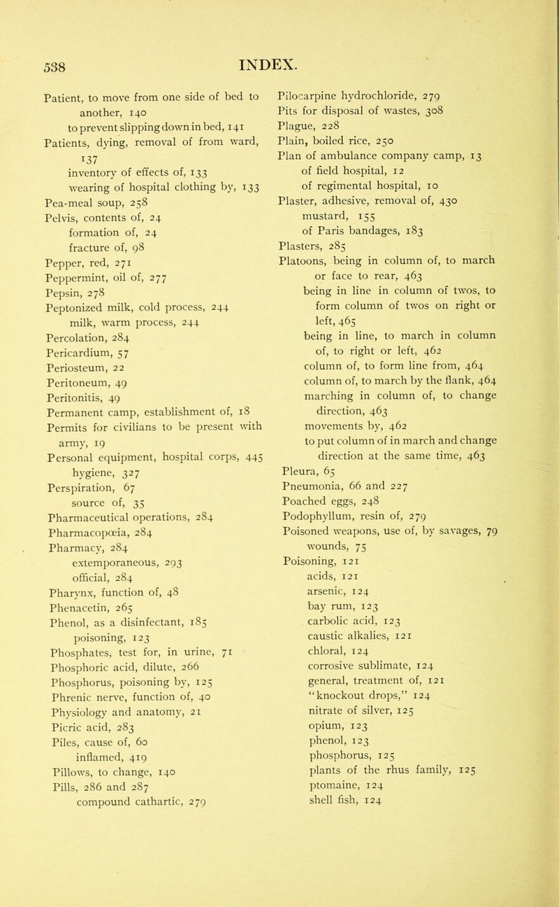 Patient, to move from one side of bed to another, 140 to prevent slipping down in bed, 141 Patients, dying, removal of from ward, 137 inventory of effects of, 133 wearing of hospital clothing by, 133 Pea-meal soup, 258 Pelvis, contents of, 24 formation of, 24 fracture of, 98 Pepper, red, 271 Peppermint, oil of, 277 Pepsin, 278 Peptonized milk, cold process, 244 milk, warm process, 244 Percolation, 284 Pericardium, 57 Periosteum, 22 Peritoneum, 49 Peritonitis, 49 Permanent camp, establishment of, 18 Permits for civilians to be present with army, 19 Personal equipment, hospital corps, 445 hygiene, 327 Perspiration, 67 source of, 35 Pharmaceutical operations, 284 Pharmacopoeia, 284 Pharmacy, 284 extemporaneous, 293 official, 284 Pharynx, function of, 48 Phenacetin, 265 Phenol, as a disinfectant, 185 poisoning, 123 Phosphates, test for, in urine, 71 Phosphoric acid, dilute, 266 Phosphorus, poisoning by, 125 Phrenic nerve, function of, 40 Physiology and anatomy, 21 Picric acid, 283 Piles, cause of, 60 inflamed, 419 Pillows, to change, 140 Pills, 286 and 287 compound cathartic, 279 Pilocarpine hydrochloride, 279 Pits for disposal of wastes, 308 Plague, 228 Plain, boiled rice, 250 Plan of ambulance company camp, 13 of field hospital, 12 of regimental hospital, 10 Plaster, adhesive, removal of, 430 mustard, 155 of Paris bandages, 183 Plasters, 285 Platoons, being in column of, to march or face to rear, 463 being in line in column of twos, to form column of twos on right or left, 465 being in line, to march in column of, to right or left, 462 column of, to form line from, 464 column of, to march by the flank, 464 marching in column of, to change direction, 463 movements by, 462 to put column of in march and change direction at the same time, 463 Pleura, 65 Pneumonia, 66 and 227 Poached eggs, 248 Podophyllum, resin of, 279 Poisoned weapons, use of, by savages, 79 wounds, 75 Poisoning, 121 acids, 121 arsenic, 124 bay rum, 123 carbolic acid, 123 caustic alkalies, 121 chloral, 124 corrosive sublimate, 124 general, treatment of, 121 “knockout drops,” 124 nitrate of silver, 125 opium, 123 phenol, 123 phosphorus, 125 plants of the rhus family, 125 ptomaine, 124 shell fish, 124