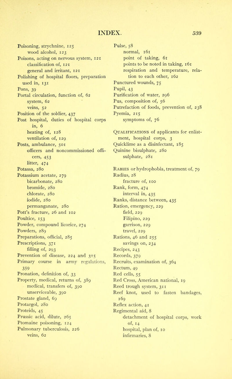 Poisoning, strychnine, 125 wood alcohol, 123 Poisons, acting on nervous system, 121 classification of, 121 general and irritant, 121 Polishing of hospital floors, preparation used in, 131 Pons, 39 Portal circulation, function of, 62 system, 62 veins, 52 Position of the soldier, 437 Post hospital, duties of hospital corps in, 6 heating of, 128 ventilation of, 129 Posts, ambulance, 501 officers and noncommissioned offi- cers, 453 litter, 474 Potassa, 280 Potassium acetate, 279 bicarbonate, 280 bromide, 280 chlorate, 280 iodide, 280 permanganate, 280 Pott’s fracture, 26 and 102 Poultice, 153 Powder, compound licorice, 274 Powders, 289 Preparations, official, 285 Prescriptions, 371 filling of, 293 Prevention of disease, 224 and 315 Primary course in army regulations, 359 Pronation, definition of, 33 Property, medical, returns of, 389 medical, transfers of, 390 unserviceable, 390 Prostate gland, 69 Protargol, 280 Proteids, 45 Prussic acid, dilute, 265 Ptomaine poisoning, 124 Pulmonary tuberculosis, 226 veins, 62 Pulse, 58 normal, 161 point of taking, 61 points to be noted in taking, 161 respiration and temperature, rela- tion to each other, 162 Punctured wounds, 75 Pupil, 43 Purification of water, 296 Pus, composition of, 56 Putrefaction of foods, prevention of, 238 Pyemia, 215 symptoms of, 76 Qualifications of applicants for enlist- ment, hospital corps, 3 Quicklime as a disinfectant, 185 Quinine bisulphate, 280 sulphate, 281 Rabies or hydrophobia, treatment of, 79 Radius, 28 fracture of, 100 Rank, form, 474 interval in, 435 Ranks, distance between, 435 Ration, emergency, 229 field, 229 Filipino, 229 garrison, 229 travel, 229 Rations, 46 and 255 savings on, 234 Recipes, 243 Records, 379 Recruits, examination of, 364 Rectum, 49 Red cells, 55 Red Cross, American national, 19 Reed trough system, 311 Reef knot, used to fasten bandages, 169 Reflex action, 41 Regimental aid, 8 detachment of hospital corps, work of, 14 hospital, plan of, 10 infirmaries, 8