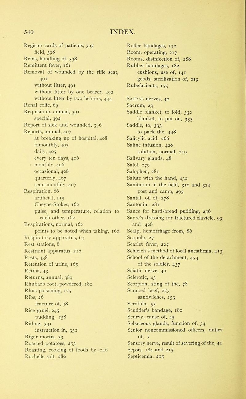 Register cards of patients, 395 field, 398 Reins, handling of, 338 Remittent fever, 161 Removal of wounded by the rifle seat, 491 without litter, 491 without litter by one bearer, 492 without litter by two bearers, 494 Renal colic, 69 Requisition, annual, 391 special, 392 Report of sick and wounded, 396 Reports, annual, 407 at breaking up of hospital, 408 bimonthly, 407 daily, 405 every ten days, 406 monthly, 406 occasional, 408 quarterly, 407 semi-monthly, 407 Respiration, 66 artificial, 115 Cheyne-Stokes, 162 pulse, and temperature, relation to each other, 162 Respirations, normal, 162 points to be noted when taking, 162 Respiratory apparatus, 64 Rest stations, 8 Restraint apparatus, 210 Rests, 438 Retention of urine, 165 Retina, 43 Returns, annual, 389 Rhubarb root, powdered, 281 Rfius poisoning, 125 Ribs, 26 fracture of, 98 Rice gruel, 245 pudding, 258 Riding, 331 instruction in, 331 Rigor mortis, 33 Roasted potatoes, 253 Roasting, cooking of foods by, 240 Rochelle salt, 280 Roller bandages, 172 Room, operating, 217 Rooms, disinfection of, 188 Rubber bandages, 182 cushions, use of, 141 goods, sterilization of, 219 Rubefacients, 155 Sacral nerves, 40 Sacrum, 23 Saddle blanket, to fold, 332 blanket, to put on, 333 Saddle, to, 333 to pack the, 448 Salicylic acid, 266 Saline infusion, 420 solution, normal, 219 Salivary glands, 48 Salol, 279 Salophen, 281 Salute with the hand, 439 Sanitation in the field, 310 and 324 post and camp, 295 Santal, oil of, 278 Santonin, 281 Sauce for hard-bread pudding, 256 Sayre’s dressing for fractured clavicle, 99 and 428 Scalp, hemorrhage from, 86 Scapula, 27 Scarlet fever, 227 Schleich’s method of local anesthesia, 413 School of the detachment, 453 of the soldier, 437 Sciatic nerve, 40 Sclerotic, 43 Scorpion, sting of the, 78 Scraped beef, 253 sandwiches, 253 Scrofula, 55 Scudder’s bandage, 180 Scurvy, cause of, 45 Sebaceous glands, function of, 34 Senior noncommissioned officers, duties of, 5 Sensory nerve, result of severing of the, 41 Sepsis, 184 and 215 Septicemia, 215