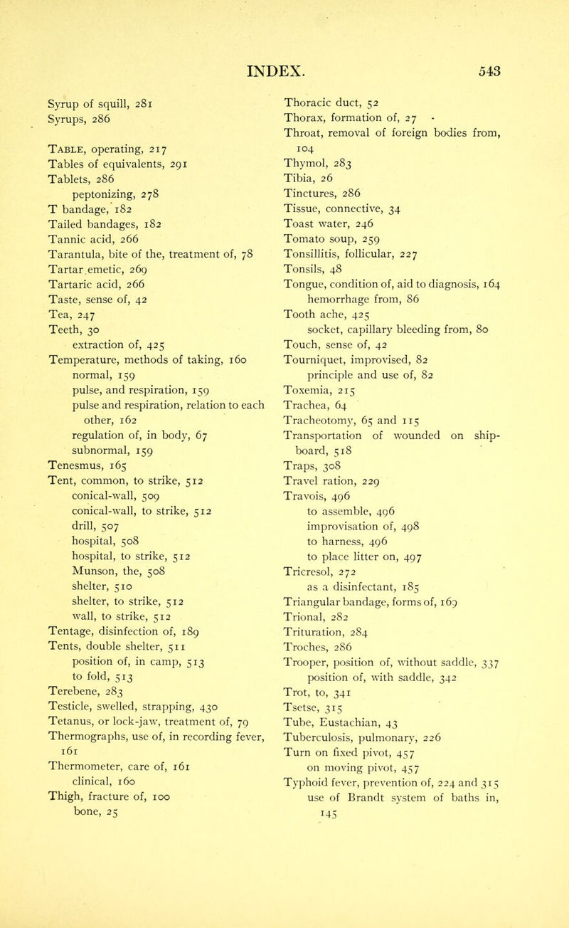 Syrup of squill, 281 Syrups, 286 Table, operating, 217 Tables of equivalents, 291 Tablets, 286 peptonizing, 278 T bandage, 182 Tailed bandages, 182 Tannic acid, 266 Tarantula, bite of the, treatment of, 78 Tartar.emetic, 269 Tartaric acid, 266 Taste, sense of, 42 Tea, 247 Teeth, 30 extraction of, 425 Temperature, methods of taking, 160 normal, 159 pulse, and respiration, 159 pulse and respiration, relation to each other, 162 regulation of, in body, 67 subnormal, 159 Tenesmus, 165 Tent, common, to strike, 512 conical-wall, 509 conical-wall, to strike, 512 drill, 507 hospital, 508 hospital, to strike, 512 Munson, the, 508 shelter, 510 shelter, to strike, 512 wall, to strike, 512 Tentage, disinfection of, 189 Tents, double shelter, 511 position of, in camp, 513 to fold, 513 Terebene, 283 Testicle, swelled, strapping, 430 Tetanus, or lock-jaw, treatment of, 79 Thermographs, use of, in recording fever, 161 Thermometer, care of, 161 clinical, 160 Thigh, fracture of, 100 bone, 25 Thoracic duct, 52 Thorax, formation of, 27 Throat, removal of foreign bodies from, 104 Thymol, 283 Tibia, 26 Tinctures, 286 Tissue, connective, 34 Toast water, 246 Tomato soup, 259 Tonsillitis, follicular, 227 Tonsils, 48 Tongue, condition of, aid to diagnosis, 164 hemorrhage from, 86 Tooth ache, 425 socket, capillary bleeding from, 80 Touch, sense of, 42 Tourniquet, improvised, 82 principle and use of, 82 Toxemia, 215 Trachea, 64 Tracheotomy, 65 and 115 Transportation of wounded on ship- board, 518 Traps, 308 Travel ration, 229 Travois, 496 to assemble, 496 improvisation of, 498 to harness, 496 to place litter on, 497 Tricresol, 272 as a disinfectant, 185 Triangular bandage, forms of, 169 Trional, 282 Trituration, 284 Troches, 286 Trooper, position of, without saddle, 337 position of, with saddle, 342 Trot, to, 341 Tsetse, 315 Tube, Eustachian, 43 Tuberculosis, pulmonary, 226 Turn on fixed pivot, 457 on moving pivot, 457 Typhoid fever, prevention of, 224 and 315 use of Brandt system of baths in, 145