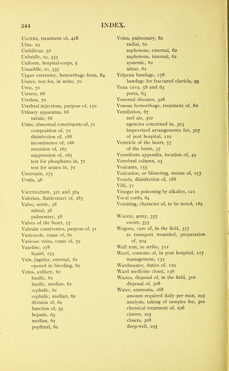 Ulcers, treatment of, 418 Ulna, 29 Umbilicus, 50 Unbridle, to, 333 Uniform, hospital-corps, 5 Unsaddle, to, 335 Upper extremity, hemorrhage from, 84 Urates, test for, in urine, 70 Urea, 70 Ureters, 68 Urethra, 70 Urethral injections, purpose of, 150 Urinary apparatus, 68 tubule, 68 Urine, abnormal constituents of, 71 composition of, 70 disinfection of, 188 incontinence of, 166 retention of, 165 suppression of, 165 test for phosphates in, 71 test for urates in, 70 Urotropin, 275 Uvula, 48 Vaccination, 321 and 364 Valerian, fiuidextract of, 283 Valve, aortic, 58 mitral, 58 pulmonary, 58 Valves of the heart, 57 Valvulse conniventes, purpose of, 51 Varicocele, cause of, 60 Varicose veins, cause of, 59 Vaseline, 278 liquid, 279 Vein, jugular, external, 62 opened in bleeding, 62 Veins, axillary, 62 basilic, 62 basilic, median, 62 cephalic, 62 cephalic, median, 62 division of, 62 function of, 59 hepatic, 63 median, 62 popliteal, 62 Veins, pulmonary, 62 radial, 62 saphenous, external, 62 saphenous, internal, 62 systemic, 62 ulnar, 62 Velpeau bandage, 178 bandage for fractured clavicle, 99 Vena cava, 58 and 63 porta, 63 Venereal diseases, 328 Venous hemorrhage, treatment of, 80 Ventilation, 67 and air, 302 agencies concerned in, 303 improvised arrangements for, 307 of post hospital, 129 Ventricle of the heart, 57 of the brain, 37 Vermiform appendix, location of, 49 Vertebral column, 23 Vesicants, 155 Vesication, or blistering, means of, 157 Vessels, disinfection of, 188 Villi, 51 Vinegar in poisoning by alkalies, 121 Vocal cords, 64 Vomiting, character of, to be noted, 165 Wagon, army, 355 escort, 355 Wagons, care of, in the field, 357 to transport wounded, preparation, of, 504 Wall tent, to strike, 512 Ward, contents of, in post hospital, 127 management, 133 Wardmaster, duties of, 129 Ward medicine closet, 136 Wastes, disposal of, in the field, 310 disposal of, 308 Water, ammonia, 268 amount required daily per man, 295 analysis, taking of samples for, 301 chemical treatment of, 296 cistern, 295 closets, 308 deep-well, 295