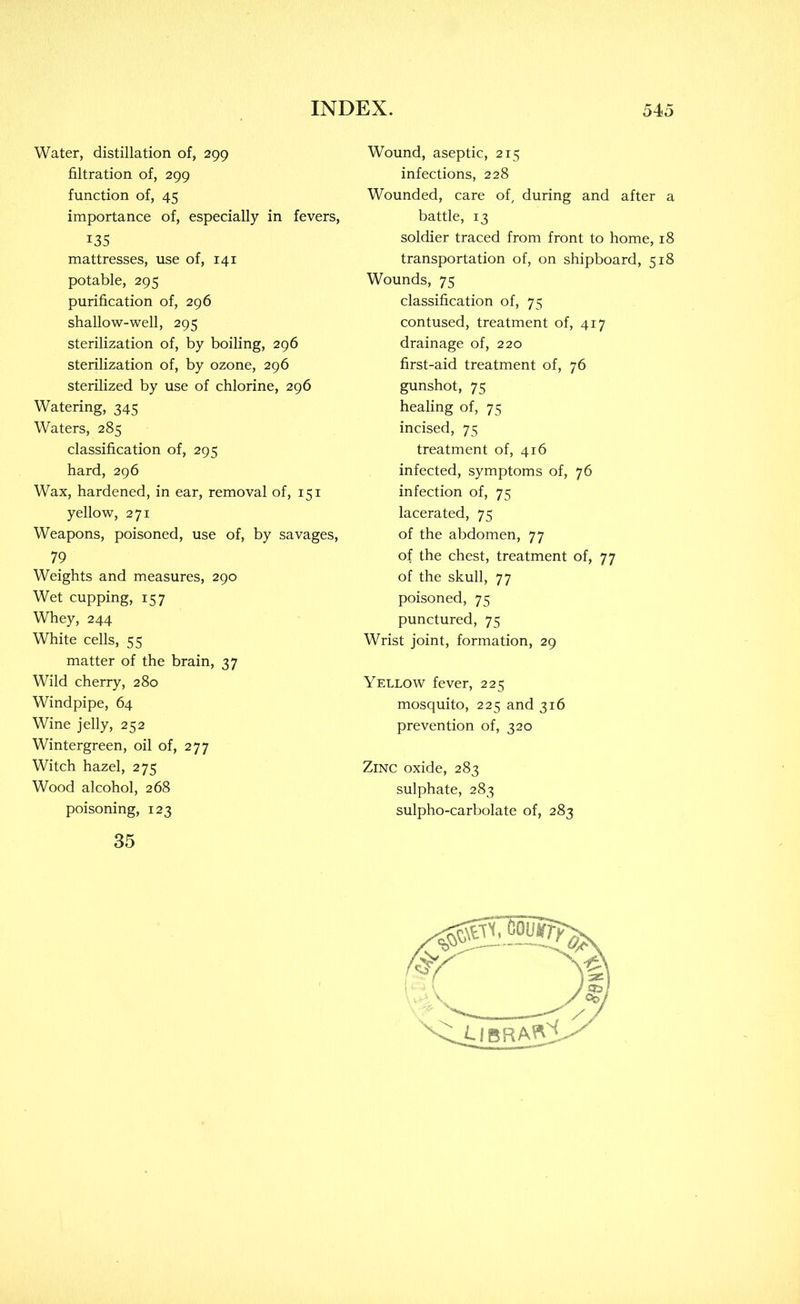 Water, distillation of, 299 filtration of, 299 function of, 45 importance of, especially in fevers, 135 mattresses, use of, 141 potable, 295 purification of, 296 shallow-well, 295 sterilization of, by boiling, 296 sterilization of, by ozone, 296 sterilized by use of chlorine, 296 Watering, 345 Waters, 285 classification of, 295 hard, 296 Wax, hardened, in ear, removal of, 151 yellow, 271 Weapons, poisoned, use of, by savages, 79 Weights and measures, 290 Wet cupping, 157 Whey, 244 White cells, 55 matter of the brain, 37 Wild cherry, 280 Windpipe, 64 Wine jelly, 252 Wintergreen, oil of, 277 Witch hazel, 275 Wood alcohol, 268 poisoning, 123 35 Wound, aseptic, 215 infections, 228 Wounded, care of, during and after a battle, 13 soldier traced from front to home, 18 transportation of, on shipboard, 518 Wounds, 75 classification of, 75 contused, treatment of, 417 drainage of, 220 first-aid treatment of, 76 gunshot, 75 healing of, 75 incised, 75 treatment of, 416 infected, symptoms of, 76 infection of, 75 lacerated, 75 of the abdomen, 77 of the chest, treatment of, 77 of the skull, 77 poisoned, 75 punctured, 75 Wrist joint, formation, 29 Yellow fever, 225 mosquito, 225 and 316 prevention of, 320 Zinc oxide, 283 sulphate, 283 sulpho-carbolate of, 283