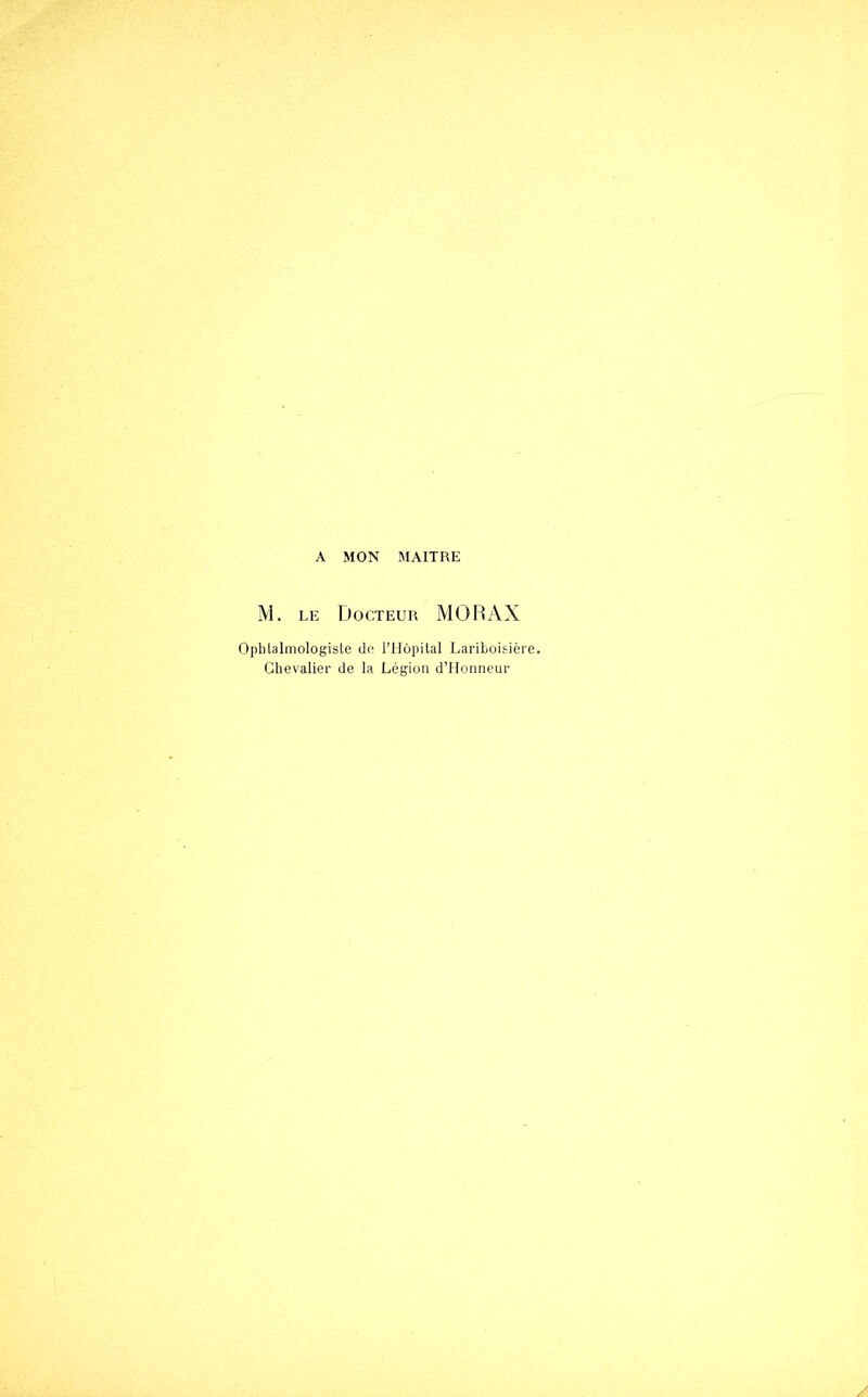 A MON MAITRE M. LE Docteur MORAX Ophlalmologiste de ITIôpilal Lariboisière. Chevalier de la Légion d’Honneur