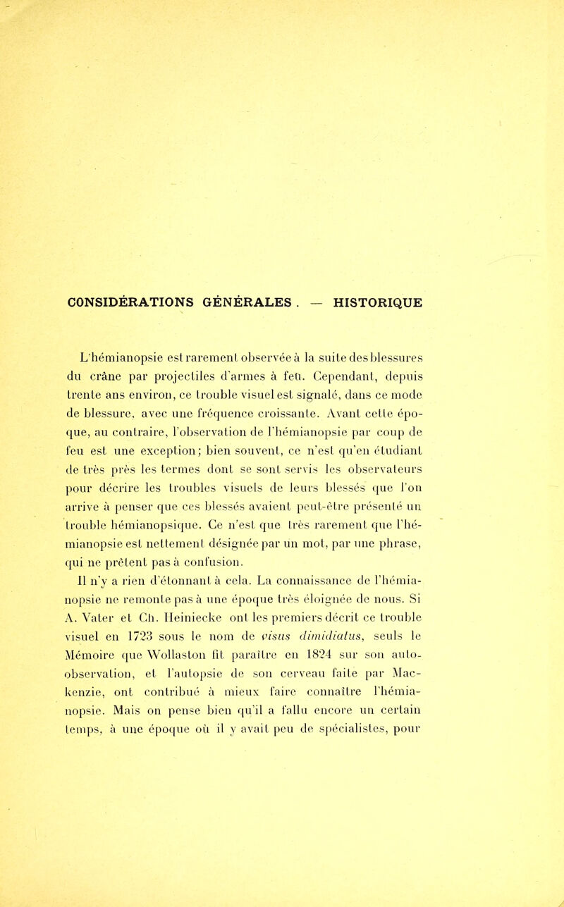 CONSIDÉRATIONS GÉNÉRALES . — HISTORIQUE L'hémianopsie est raremenl observée à la suite des blessures du crâne par projectiles d’armes à feü. Cependant, depuis trente ans environ, ce trouble visuel est signalé, dans ce mode de blessure, avec une fréquence croissante. Avant cette épo- que, au contraire, l’observation de l'hémianopsie par coup de feu est une exception; bien souvent, ce n'est qu’en étudiant de très près les termes dont se sont servis les observateurs pour décrire les troubles visuels de leurs blessés que l'on arrive à penser que ces blessés avaient peut-être présenté un trouble hémianopsique. Ce n’est que très rarement que l’hé- mianopsie est nettement désignée par un mot, par une phrase, qui ne prêtent pas à confusion. 11 n’y a l'ien d’étonnant à cela. La connaissance de l’hémia- nopsie ne remonte pas à une époque très éloignée de nous. Si A. Vater et Cti. Heiniecke ont les premiers décrit ce trouble visuel en 17’2.3 sous le nom de visas dimidialus, seuls le Mémoire que Wollaston fit paraître en 18’24 sur son auto- observation, et l’autopsie de son cerveau faite par Mac- kenzie, ont contribué à mieux faire connaître l’hémia- nopsie. Mais on pense bien qu’il a fallu encore un certain temps, à une épo([ue où il y avait peu de spécialistes, pour