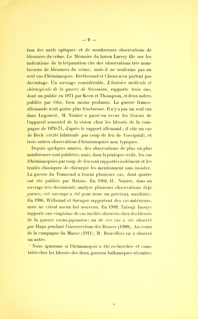 tion des nerfs optiques et de nombreuses observations de blessures du crâne. Le Mémoire du baron Larrey fds sur les indications de la trépanation cite des observations très nom- breuses de blessures du crâne, mais il ne renferme pas un seul cas d’hémianopsie. Bertheraud et Chenu n’en parlent pas davantage. Un ouvrage considérable, L'hisloire médicale et chirurgicale de la guerre de Sécession, rapporte trois cas, dont un publié en 1871 par Keen et Thompson, et deux autres publiés par Otis, bien moins probants. La guerre franco- allemande n’est guère plus fructueuse. 11 n’y a pas un seul cas dans Legouest. M. Nimier a passé en revue les lésions de l’appareil sensoriel de la vision chez les blessés de la cam- pagne de 1870-71, d’après le rapport allemand ; il cite un cas de Beck (cécité bilatérale par coup de feu de l’occipital), et trois autres observations d'hémianopsies non typiques. Depuis quelques années, des observations de plus en plus nombreuses sont publiées; mais, dans la pratique civile, les cas d’hémianopsies par coup de feu sont rapportés isolément et les traités classiques de chirurgie les mentionnent sans insister. La guerre du Transvaal a fourni plusieurs cas, dont quatre ont été publiés par Makins. Eu 1904, 11. Nimier, dans un ouvrage très documenté, analyse plusieurs observations déjà parues; cet ouvrage a été pour nous un précieux auxiliaire. En 1900, Wilbrand et Saënger rapportent des cas antérieurs, mais ne citent aucun fait nouveau. En 1909, Tatsuji Inouye rapporte une vingtaine de cas inédits observés chez des blessés de la guerre russo-japonaise; un de ces cas a été observé par Haga pendant l’insurrection des Boxers (1900). Au cours de la campagne du Maroc (.1911), M. Rouvillois en a observé un autre. * Nous ignorons si l’hémianopsie a été recherchée et cons- tatée chez les blessés des deux guerres balkaniques récentes;