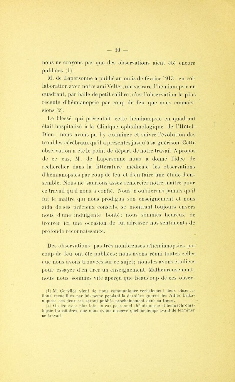 nous ne croyons pas (jue des observations aient été encore publiées (1). M. de Lapersonne a ])ublié au mois de février 1913, en col- laboration avec notre ami Velter, un cas rare d’hémianopsie en quadrant, par balle de petit calibre ; c’est l'observation la plus récente d’hémianopsie [>ar coup de feu que nous connais- sions (2). Le blessé qui présentait cette hémianopsie en quadrant était hospitalisé à la Clinique ophtalmologique de l’IIôtel- Dieu ; nous avons pu l’y examiner et suivre l’évolution des troubles cérébraux qu’il a présentés jusqu’à sa guérison. Cette observation a été le point de départ de notre travail. A propos de ce cas, àl. de Lapersonne nous a donné l’idée de rechercher dans la littérature médicale les observations d’hémianopsies par coup de feu et d'en faire une étude d'en- semble. Nous ne saurions assez remercier notre maître pour ce travail qu'il nous a confié. Nous n'oublierons jamais qu'il fut le maître qui nous prodigua son enseignement et nous aida de ses précieux conseils, se montrant toujours envers nous d'une indulgente bonté; nous sommes heureux de trouver ici une occasion de lui adresser nos sentiments de profonde reconnaissance. Des observations, pas très nombreuses ifhémianopsies par coup de feu ont été publiées; nous avons réuni toutes celles que nous avons trouvées sur ce sujet; nous les avons étudiées pour essayer d’en tirer un enseignement. Malheureusement, nous nous sommes vite aperçu que beaucoup de ces obser- (1) M. Coryllos vienl de nous communiquer verbalemenL deux observa- lions recueillies par lui-même pendant la dernière guerre des Alliés balka- niques; ces deux cas seront publiés prochainement dans sa thèse. ;2) Un trouvera plus loin un cas personnel (hémianopsie et hémiachroma- topsie transitoires) que nous avons observé quelque temps avant de terminer •e travail.