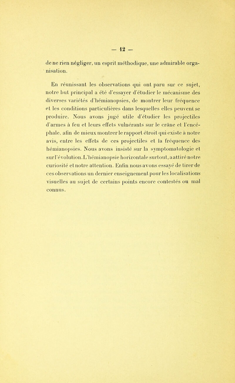 de ne rien négliger, un esprit méthodique, une admirable orga- nisation. En réunissant les observations qui ont paru sur ce sujet, notre but principal a été d’essayer d’étudier le mécanisme des diverses variétés d’bémianopsies, de montrer leur fréquence et les conditions particulières dans lesquelles elles peuvent se produire. Nous avons jugé utile d’étudier les projectiles d’armes à feu et leurs effets vulnérants sur le crâne et l’encé- phale, afin de mieux montrer le rapport étroit qui existe à notre avis, entre les effets de ces projectiles et la fréquence des hémianopsies. Nous avons insisté sur la symptomatologie et surl’évolution. L’hémianopsie horizontale surtout, aattiré notre curiosité et notre attention. Enfin nous avons essayé de tirer de ces observations un dernier enseignement pour les localisations visuelles au sujet de certains points encore contestés ou mal connus.