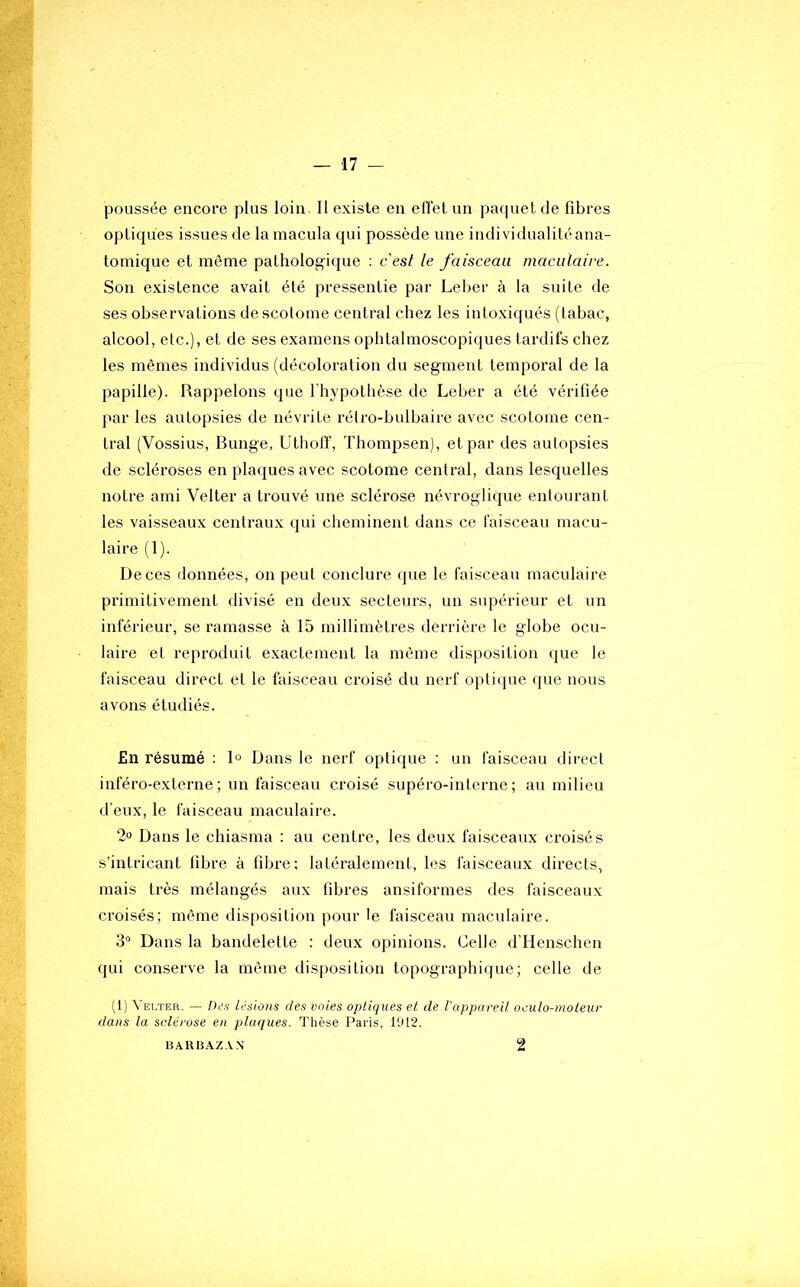 poussée encore plus loin. Il existe en effet un paquet de fibres optiques issues de la macula qui possède une individualitéana- tomique et môme pathologique ; cest le faisceau maculaire. Son existence avait été pressentie par Leber à la suite de ses observations de scolome central chez les intoxiqués (tabac, alcool, etc.), et de ses examens ophtalmoscopiques tardifs chez les mêmes individus (décoloration du segment temporal de la papille). Rappelons que l'hypothèse de Leber a été vérifiée par les autopsies de névrite rélro-hulhaire avec scotome cen- tral (Vossius, Bunge, Utholï, Thompsen), et par des autopsies de scléroses en plaques avec scotome central, dans lesquelles notre ami Velter a trouvé une sclérose névroglique entourant les vaisseaux centraux qui cheminent dans ce faisceau macu- laire (1). De ces données, on peut conclure que le faisceau maculaire primitivement divisé en deux secteurs, un supérieur et un inférieur, se ramasse à 15 millimètres derrière le globe ocu- laire et reproduit exactement la même disposition que le faisceau direct et le faisceau croisé du nerf oi)tique que nous avons étudiés. £n résumé : 1° Dans le nerf optique : un faisceau direct inféro-externe ; un faisceau croisé supéro-interne ; au milieu d’eux, le faisceau maculaire. 2» Dans le chiasma : au centre, les deux faisceaux croisés s’intricant fibre à fibre; latéralement, les faisceaux directs, mais très mélangés aux fibres ansiformes des faisceaux croisés; même disposition pour le faisceau maculaire. 3° Dans la bandelette : deux opinions. Celle d’Henschen qui conserve la même disposition topographique; celle de (1) Velter. — Dca lésions des voies optiques et de l'appareil oculo-moleur dans la sclérose en plaques. Thèse Paris, 1912. BARBAZ.VN 2