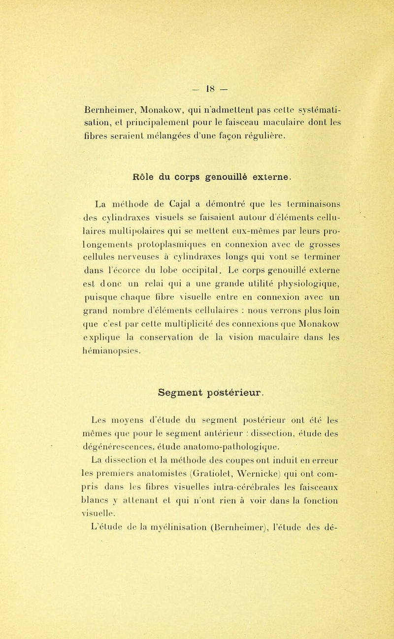 Bernheimer, Monakow, qui n’admellent pas celle systémati- sation, el principalement pour le faisceau maculaire dont les fibres seraient mélangées d’une façon régulière. Rôle du corps genouillé externe. La méthode de Cajal a démontré que les terminaisons des cylindraxes visuels se faisaient autour d’éléments cellu- laires multij)olaires qui se mettent eux-mêmes par leurs pro- longements protoplasmiques en connexion avec de grosses cellules nerveuses à cylindraxes longs qui vont se terminer dans l’écorce du lobe occipital. Le corps genouillé externe est donc un relai qui a une grande utilité physiologique, puisque chaque fibre visuelle entre en connexion avec un grand nombre d’éléments cellulaires ; nous verrons plus loin que c’est par celte multiplicité des connexions que Monakow explique la conservation de la vision maculaire dans les hémianopsies. Segment postérieur. Les moyens d’étude du segment postérieur ont été les mêmes que pour le segment antérieur : dissection, étude des dégénérescences, étude anatomo-pathologique. La dissection et la méthode des coupes ont induit en erreur les premiers anatomistes (Gi-atiolet, Wernicke) qui ont com- pris dans les fibres visuelles intra-cérébrales les faisceaux blancs y attenant et qui n’ont rien à voir dans la fonction visuelle. L’étude de la myélinisation (Bernheimer), l’étude des dé-