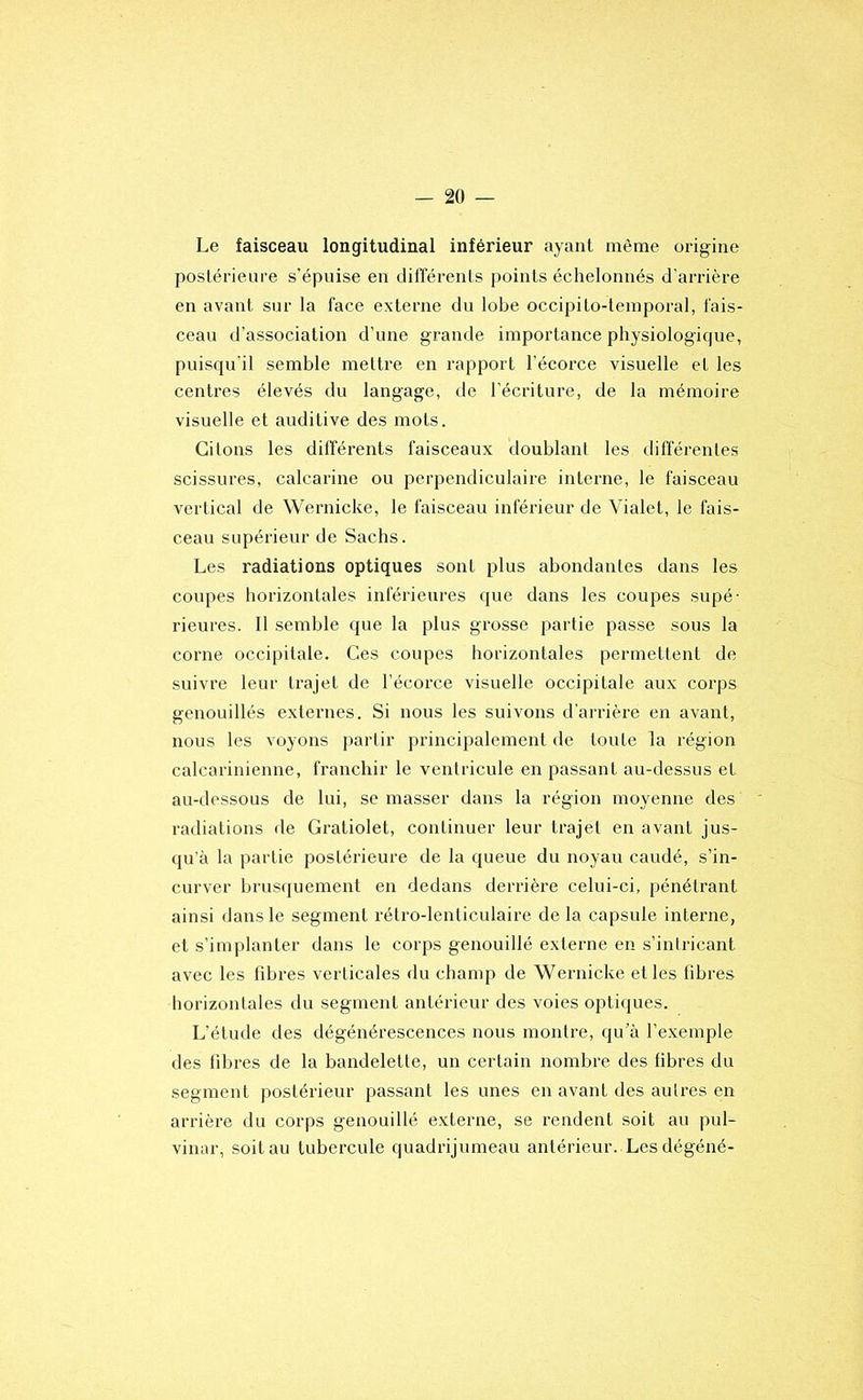 Le faisceau longitudinal inférieur ayant même origine postérieure s’épuise en différents points échelonnés d'arrière en avant sur la face externe du lobe occipito-temporal, fais- ceau d’association d’une grande importance physiologique, puisqu'il semble mettre en rapport l'écorce visuelle et les centres élevés du langage, de l’écriture, de la mémoire visuelle et auditive des mots. Citons les différents faisceaux doublant les différentes scissures, calcarine ou perpendiculaire interne, le faisceau vertical de Wernicke, le faisceau inférieur de Vialet, le fais- ceau supérieur de Sachs. Les radiations optiques sont plus abondantes dans les coupes horizontales inférieures que dans les coupes supé- rieures. 11 semble que la plus grosse partie passe sous la corne occipitale. Ces coupes horizontales permettent de suivre leur trajet de l’écorce visuelle occipitale aux corps genouillés externes. Si nous les suivons d'arrière en avant, nous les voyons partir principalement de toute la région calcarinienne, franchir le ventricule en passant au-dessus et au-dessous de lui, se masser dans la région moyenne des radiations de Gratiolet, continuer leur trajet en avant jus- qu’à la partie postérieure de la queue du noyau caudé, s’in- curver brus(juement en dedans derrière celui-ci, pénétrant ainsi dans le segment rétro-lenticulaire de la capsule interne, et s’implanter dans le corps genouillé externe en s’intricant avec les fibres verticales du champ de Wernicke et les fibres horizontales du segment antérieur des voies optiques. L’étude des dégénérescences nous montre, qu’à l’exemple des fibres de la bandelette, un certain nombre des fibres du segment postérieur passant les unes en avant des autres en arrière du corps genouillé externe, se rendent soit au pul- vinar, soit au tubercule quadrijumeau antérieur. Lesdégéné-