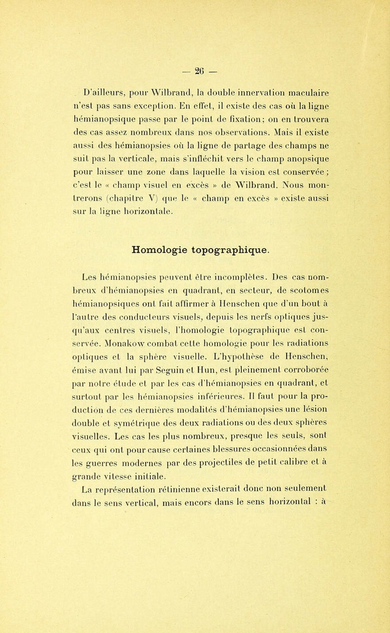 D’ailleurs, pour Wilbrand, la double innervation maculaire n’est pas sans exception. En effet, il existe des cas où la ligne hémianopsique passe par le point de fixation; on en trouvera des cas assez nombreux dans nos observations. Mais il existe aussi des hémianopsies où la ligne de partage des champs ne suit pas la verticale, mais s’infléchit vers le champ anopsique pour laisser une zone dans laquelle la vision est conservée ; c’est le « champ visuel en excès » de Wilbrand. Nous mon- trerons (chapitre V) que le « champ en excès » existe aussi sur la ligne horizontale. Homologie topographique. Les hémianopsies peuvent être incomplètes. Des cas nom- breux d’hémianopsies en quadrant, en secteur, de scotomes hémianopsiques ont fait affirmer à Henschen que d’un bout à l’autre des conducteurs visuels, depuis les nerfs optiques jus- qu’aux centres visuels, l’homologie topograjihique est con- servée. Monakow combat cette homologie pour les radiations optiques et la S[)hère visuelle. L’hypothèse de Henschen, émise avant lui par Seguin et Hun, est pleinement corroborée par notre étude et par les cas d’hémianopsies en quadrant, et surtout par les hémianopsies inférieures. Il faut pour la pro- duction de ces dernières modalités d’hémianopsies une lésion double et symétrique des deux radiations ou des deux sphères visuelles. Les cas les plus nombreux, presque les seuls, sont ceux qui ont pour cause certaines blessures occasionnées dans les guerres modernes par des projectiles de petit calibre et à grande vitesse initiale. La représentation rétinienne existerait donc non seulement dans le sens vertical, mais encors dans le sens horizontal ; à