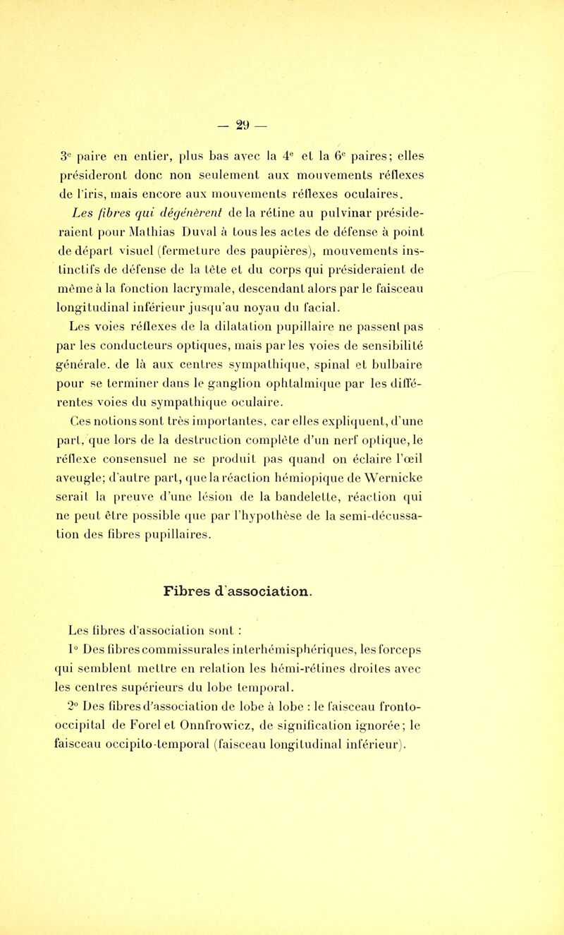 3® paire en entier, plus bas avec la 4® et la 6® paires; elles présideront donc non seulement aux mouvements réflexes de l'iris, mais encore aux mouvements réflexes oculaires. Les fibres qui dégénèrent de la rétine au pulvinar préside- raient pour Mathias Duval à tous les actes de défense à point de départ visuel (fermeture des paupières), mouvements ins- tinctifs de défense de la tète et du corps qui présideraient de même à la fonction lacrymale, descendant alors par le faisceau longitudinal inférieur jusqu’au noyau du facial. Les voies réflexes de la dilatation pupillaire ne passent pas par les conducteurs optiques, mais parles voies de sensibilité générale, de là aux centres sympathique, spinal et bulbaire pour se terminer dans le ganglion ophtalmique par les difi’é- rentes voies du sympathique oculaire. Ces notions sont très importantes, car elles expliquent, d’une part, que lors de la destruction complète d’un nerf optique, le réflexe consensuel ne se produit pas quand on éclaire l’œil aveugle; d’autre part, (jue la réaction hémiopique de Wernicke serait la preuve d’une lésion de la bandelette, réaction qui ne peut être possible <jue par l’hypothèse de la semi-décussa- tion des fdjres pupillaires. Fibres d’association. Les libres d’association sont : 1° Des fibres commissurales interhémisphériques, les forceps qui semblent mettre en relation les hémi-rétines droites avec les centres supérieurs du lobe temporal. 2® Des fibres d’association de lobe à lobe : le faisceau fronto- occipital de Forelet Onnfrowicz, de signification ignorée; le faisceau occipito-temporal (faisceau longitudinal inférieur).