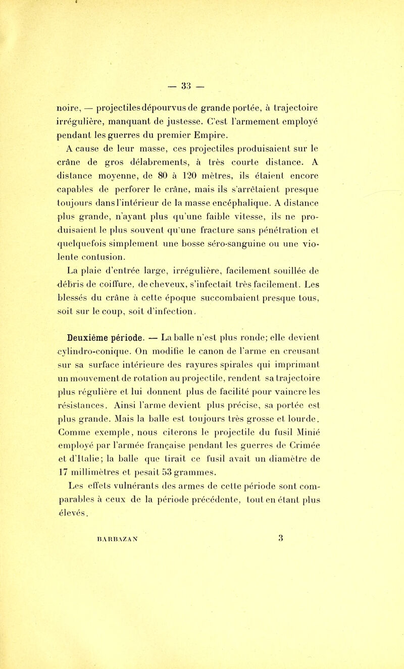 noire, — projectiles dépourvus de grande portée, à trajectoire irrégulière, manquant de justesse. C’est l’armement employé pendant les guerres du premier Empire. A cause de leur masse, ces projectiles produisaient sur le ci'âne de gros délabrements, à très courte distance. A distance moyenne, de 80 à 120 mètres, ils étaient encore capables de perforer le crâne, mais ils s’arrêtaient presque toujours dans l’intérieur de la masse encéphalique. A distance plus grande, n’ayant plus qu’une faible vitesse, ils ne pro- duisaient le f)lus souvent qu'une fracture sans pénétration et quelquefois simplement une bosse séro-sanguine ou une vio- lente contusion. La plaie d’entrée large, irrégulière, facilement souillée de débris de coilfure, de cheveux, s’infectait très facilement. Les blessés du crâne à cette époque succombaient presque tous, soit sur le coup, soit d’infection, Deuxième période. — La balle n’est plus ronde; elle devient cylindro-conique. On modifie le canon de l'arme en creusant sur sa surface intérieure des rayures spirales qui imprimant un mouvement de rotation au projectile, rendent sa trajectoire plus régulière et lui donnent plus de facilité pour vaincre les résistances. Ainsi l’arme devient plus précise, sa portée est plus grande. Mais la balle est toujours très grosse et lourde. Comme exemple, nous citerons le projectile du fusil Minié employé ]iar l’armée française pendant les guerres de Crimée et d’Italie; la balle que tirait ce fusil avait un diamètre de 17 millimètres et pesait 53 grammes. Les effets vulnérants des armes de cette période sont com- parables à ceux de la période précédente, tout en étant plus élevés. lîATiUAZAN 3