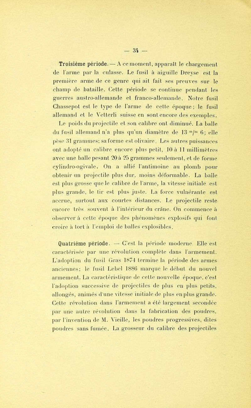 Troisième période. — A ce moment, apparaît le chargement de l’arme par la culasse. Le fusil à aiguille Dreyse est la première arme de ce genre qui ait fait ses preuves sur le champ de bataille. Cette période se continue pendant les guerres austro-allemande et franco-allemande. Notre fusil Ghassepot est le type de l’arme de cette époque; le fusil allemand et le Vetterli suisse en sont encore des exemples. Le poids du projectile et son calibre ont diminué. La balle du fusil allemand n’a plus qu’un diamètre de 13 6; elle pèse 31 grammes; sa forme estollvaire. Les autres puissances ont adopté un calibre encore plus petit, 10 à 11 millimètres avec une balle pesant 20 à 25 grammes seulement, et de forme cylindro-ogivale. On a allié l’antimoine au plomb pour obtenir un projectile plus dur, moins déformable. La balle est plus grosse que le calibre de l'arme, la vitesse initiale est plus grande, le tir est plus juste. La force vulnérante est accrue, surtout aux courtes distances. Le projectile reste encore très souvent à l’intérieur du crâne. On commence à observer à cette époque des phénomènes explosifs qui font croire à tort à l’emploi de balles explosibles. Quatrième période. — C’est la période moderne. Elle est caractérisée par une révolution complète dans l’armement. L’adoption du fusil Gras 1874 termine la période des armes anciennes; le fusil Lebel 188G marque le début du nouvel armement. La caractéristique de cette nouvelle époque, c’est l’adoption successive de projectiles de plus en plus petits, allongés, animés d’une vitesse initiale de plus en plus grande. Cette révolution dans l’armement a été largement secondée par une autre révolution dans la fabrication des poudres, par l’invention de M. Vieille, les poudres progressives, dites poudres sans fumée. La grosseur du calibre des projectiles