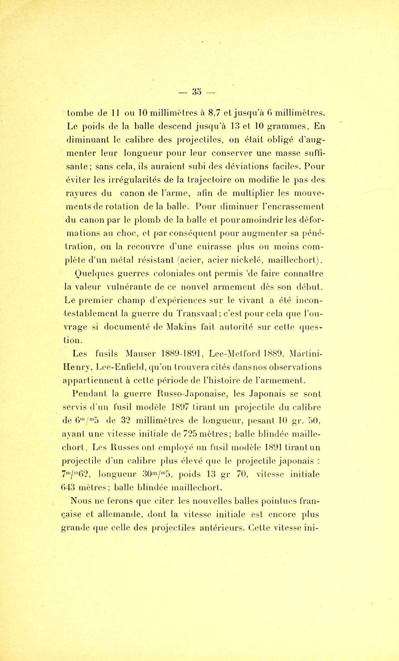 Le poids de la balle descend jusqu’à 13 et 10 grammes. En diminuant le calibre des projectiles, on était obligé d’aug- menter leur longueur pour leur conserver une masse suffi- sante; sans cela, ils auraient subi des déviations faciles. Pour éviter les irrégularités de la trajectoire on modifie le pas des rayures du canon de l’arme, afin de multiplier les mouve- ments de rotation de la balle. Pour diminuer l’encrassement du canon par le plomb de la balle et pour amoindrir les défor- mations au choc, el par conséquent pour augmenter sa péné- tration, on la recouvre d’une cuirasse plus ou moins com- plète d’un métal résistant (acier, acier nickelé, maillechort). Quelques guerres coloniales ont permis 'de faire connaître la valeur vulnérante de ce nouvel armement dès son début. Le premier champ d’expériences sur 1e vivant a été incon- testablement la guerre du Transvaal; c’est pour cela que l’ou- vrage si documenté de Makins fait autorité sur cette ([ues- tion. Les fusils Mauser 1889-1891, Lee-^Ietford 1889, iMarlini- Heni’y, Lce-Enfield, qu’on trouvera cités dansnos observations appartiennent à cette période de l’histoire de l’armement. Pendant la guerre Russo-Japonaise, les Japonais se sont servis d'un fusil modèle 1897 tirant un projectile du calibre de 67“’5 de 32 millimètres de longueur, pesani 10 gr. 50, ayant une vitesse initiale de 725 mètres; balle blindée maille- chort. Les Russes ont employé un fusil modèle 1891 tirant un projectile d’un calibre plus élevé que le projectile japonais : 7”/'G2, longueur 30™/“’5, poids 13 gr 70, vitesse initiale 043 mètres; balle blindée maillechort. Nous ne ferons que citer les nouvelles balles pointues fran- çaise et allemande, dont la vitesse initiale est encore plus grande que celle des projectiles antérieurs. Cette vitesse ini-