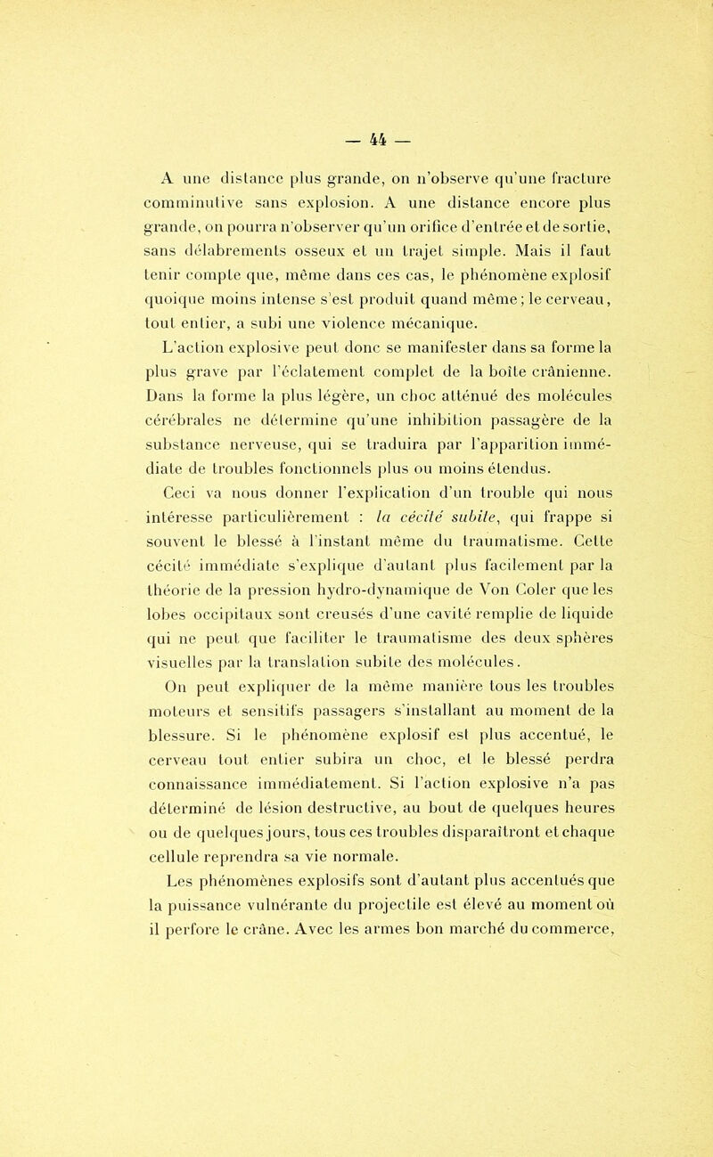 A une distance plus grande, on n’observe qu’une fracture comininutive sans explosion. A une distance encore plus grande, on pourra n'observer qu’un orifice d’entrée et de sortie, sans délabrements osseux et un trajet simple. Mais il faut tenir compte que, même dans ces cas, le phénomène explosif quoique moins intense s’est produit quand même; le cerveau, tout entier, a subi une violence mécanique. L’action explosive peut donc se manifester dans sa forme la plus grave par l’éclatement complet de la boîte crânienne. Dans la forme la plus légère, un choc atténué des molécules cérébrales ne détermine qu’une inhibition passagère de la substance nerveuse, qui se traduira par l’apparition immé- diate de troubles fonctionnels jilus ou moins étendus. Ceci va nous donner l’expiication d’un trouble qui nous intéresse particulièrement ; la cécilé subile, qui frappe si souvent le blessé à l’instant même du traumatisme. Cette cécité immédiate s’explique d'autant plus facilement par la théorie de la pression hydro-dynamique de Von Coler que les lobes occipitaux sont creusés d’une cavité remplie de liquide qui ne peut que faciliter le traumatisme des deux sphères visuelles par la translation subite des molécules. On peut expliquer de la même manière tous les troubles moteurs et sensitifs passagers s’installant au moment de la blessure. Si le phénomène explosif est plus accentué, le cerveau tout entier subira un choc, et le blessé perdra connaissance immédiatement. Si l’action explosive n’a pas déterminé de lésion destructive, au bout de quelques heures ou de quehjues jours, tous ces troubles disparaîtront et chaque cellule reprendra sa vie normale. Les phénomènes explosifs sont d’autant plus accentués que la puissance vulnérante du projectile est élevé au moment oi'i il perfore le crâne. Avec les armes bon marché du commerce.