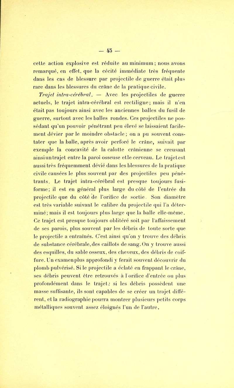 cette action explosive est réduite au minimum ; nous avons remarqué, en effet, que la cécité immédiate très fréquente dans les cas de blessure par projectile de guerre était plus rare dans les blessures du crâne de la pratique civile. Trajet intra-ce'rébral. — Avec les projectiles de guerre actuels, le trajet intra-cérébral est rectiligne; mais il n’en était pas toujours ainsi avec les anciennes balles du fusil de guerre, surtout avec les balles rondes. Ces projectiles ne pos- sédant qu’un pouvoir pénétrant peu élevé se laissaient facile- ment dévier par le moindre obstacle ; on a pu souvent cons- tater que la balle, après avoir perforé le crâne, suivait par exemple la concavité de la calotte crânienne se creusant ainsi un trajet entre la paroi osseuse etle cerveau. Le trajetest aussi très fréquemment dévié dans les blessures de la pratique civile causées le plus souvent par des projectiles peu péné- trants. Le trajet intra-cérébral est presque toujours fusi- forme; il est en général plus large du côté de l’entrée du projectile que du coté de l’orifice de sortie. Son diamètre est très variable suivant le calibre du projectile qui l’a déter- miné; mais il est toujours plus large que la balle elle-même. Ce trajet est presque toujours oblitéré soit par l'alTaissement de ses parois, plus souvent par les débris de toute sorte que le projectile a entraînés. C’est ainsi qu’on y trouve des débris de substance cérébrale, des caillots de sang. On y trouve aussi des esquilles, du sable osseux, des cheveux, des débris de coif- fure. Un examen plus approfondi y ferait souvent découvrir du plomb pulvérisé. Si le projectile a éclaté en frappant le crâne, ses débris peuvent être retrouvés à 1 orifice d’entrée ou plus profondément dans le trajet; si les débris ])0ssèdent une masse suffisante, ils sont capables de se créer un trajet diffé- rent, et la radiographie pourra montrer plusieurs petits corps métalliques souvent assez éloignés l’un de l’autre.