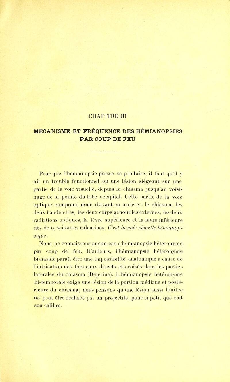 CHAPITRE III MÉCANISME ET FRÉQUENCE DES HÉMIANOPSIES PAR COUP DE FEU Pour que l'hémianopsie puisse se produire, il laul qu'il y ait un trouble l'onctionnel ou une lésion siégeant sur une partie de la voie visuelle, depuis le chiasina jusqu’au voisi- nage de la pointe du lobe occipital. Cette partie de la voie optique comprend donc d’avant en arrière : le chiasma, les deux bandelettes, les deux corps genouillés externes, les deux radiations optiques, la lèvre supérieure et la lèvre inférieure des deux scissures calcarines. C'est la voie visuelle hëmianop- siqiie. Nous ne connaissons aucun cas d'hémianopsie hétéronyme par coup de feu. D’ailleurs, l'hémianopsie hétéi-onyme bi-nasale paraît être une impossibilité anatomique à cause de l’intrication des faisceaux directs et croisés dans les parties latérales du cliiasma ;Déjerine). L'hémianopsie hétéronyme bi-temporale exige une lésion de la portion médiane et posté- rieure du chiasma; nous pensons qu’une lésion aussi limitée ne peut être réalisée par un projectile, pour si petit que soit son calibre.