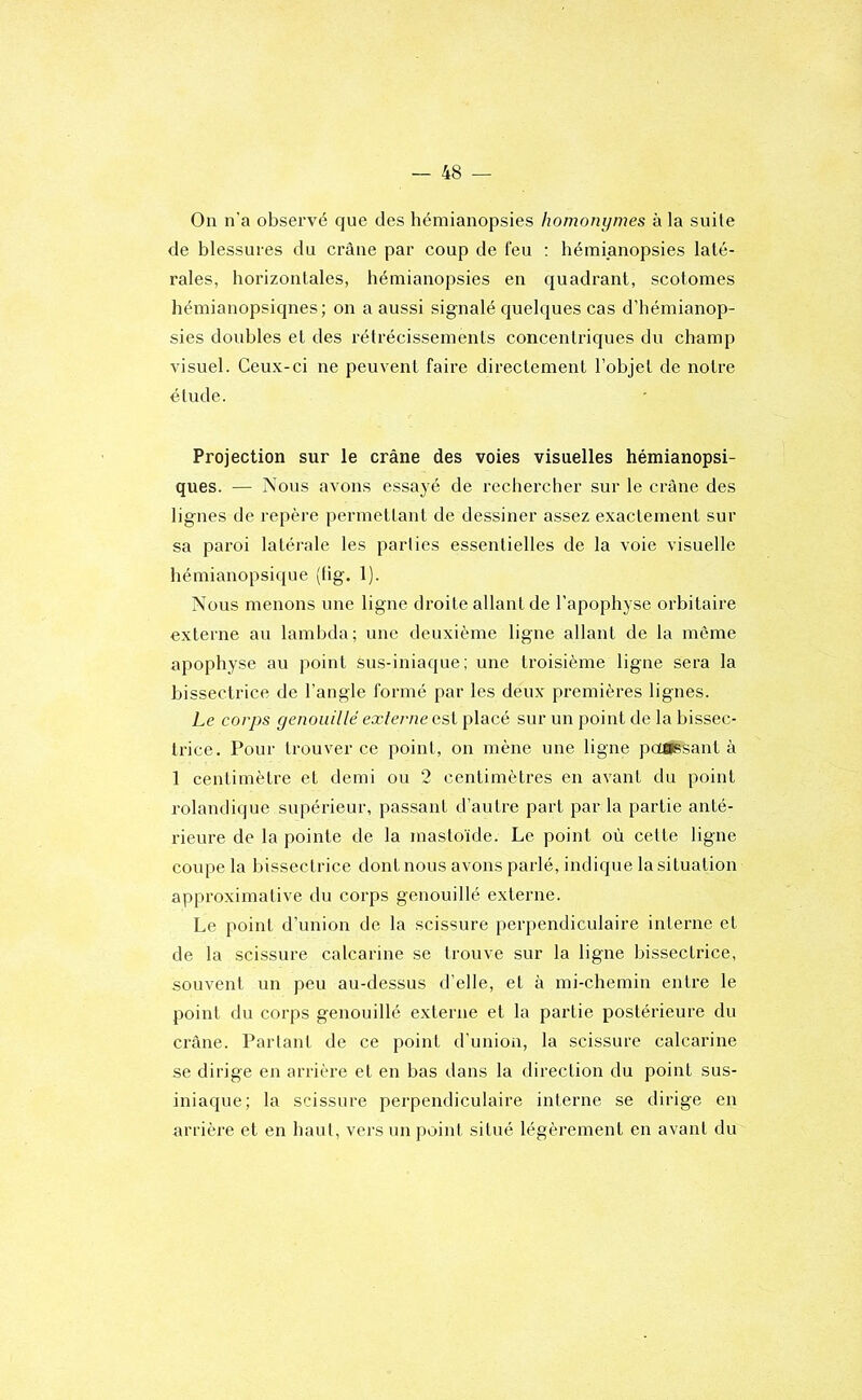 On n'a observé que des hémianopsies homonymes à la suite de blessures du crâne par coup de feu ; hémianopsies laté- rales, horizontales, hémianopsies en quadrant, scotomes hémianopsiqnes; on a aussi signalé quelques cas d’hémianop- sies doubles et des rétrécissements concentriques du champ visuel. Ceux-ci ne peuvent faire directement l’objet de notre étude. Projection sur le crâne des voies visuelles hémianopsi- ques. — Nous avons essayé de rechercher sur le crâne des lignes de repère permettant de dessiner assez exactement sur sa paroi latérale les parties essentielles de la voie visuelle hémianopsique (tig. 1). Nous menons une ligne droite allant de l’apophyse orbitaire externe au lambda; une deuxième ligne allant de la même apophyse au point sus-iniaque; une troisième ligne sera la bissectrice de l'angle formé par les deux premières lignes. Le corps genoiiillé externe est placé sur un point de la bissec- trice. Pour trouver ce point, on mène une ligne poapssant à 1 centimètre et demi ou 2 centimètres en avant du point rolandique supérieur, passant d’autre part parla partie anté- rieure de la pointe de la mastoïde. Le point où cette ligne coupe la bissectrice dont nous avons parlé, indique la situation approximative du corps genouillé externe. Le point d’union de la scissure perpendiculaire interne et de la scissure calcarine se trouve sur la ligne bissectrice, souvent un peu au-dessus d’elle, et à mi-chemin entre le point du corps genouillé externe et la partie postérieure du crâne. Parlant de ce point d'union, la scissure calcarine se dirige en arrière et en bas dans la direction du point sus- iniaque; la scissure perpendiculaire interne se dirige en arrière et en haut, vers un jioint situé légèrement en avant du