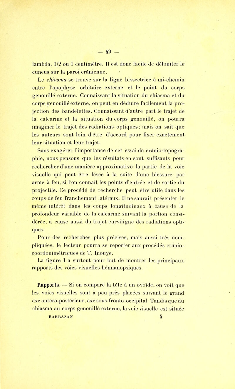 lambda, 1/2 ou 1 centimètre. Il est donc facile de délimiter le cuneus sur la paroi crânienne. ' Le chiasma se trouve sur la ligne bissectrice à mi-chemin entre l’apophyse orbitaire externe et le point du corps genouillé externe. Connaissant la situation du chiasma et du coi'ps genouillé externe, on peut en déduire facilement la pro- jection des bandelettes. Connaissant d’autre part le trajet de la calcarine et la situation du corps genouillé, on pourra imaginer le trajet des radiations optiques; mais on sait que les auteurs sont loin d’ètre d’accord pour fixer exactement leur situation et leur trajet. Sans exagérer l’importance de cet essai de crànio-topogra- phie, nous pensons que les résultats en sont suffisants pour rechercber d’une manière approximative la partie de la voie visuelle qui peut être lésée à la suite d’une blessure par arme à feu, si l’on connaît les points d’entrée et de sortie du projectile. Ce procédé de recherche peut être utile dans les coups de feu franchement latéraux. Il ne saurait présenter le même intérêt dans les coups longitudinaux à cause de la profondeur variable de la calcarine suivant la portion consi- dérée, à cause aussi du trajet curviligne des radiations opti- ques. Pour des recherches plus précises, mais aussi très com- pliquées, le lecteur pourra se reporter aux procédés crânio- coordonimétriques de T. Inouye. La figure 1 a surtout pour but de montrer les principaux rapports des voies visuelles hémianopsiques. Rapports. — Si on compare la tête à un ovoïde, on voit que les voies visuelles sont à peu près placées suivant le grand, axe antéro-postérieur, axe sous-fronto-occipital. Tandis que du chiasma au corps genouillé externe, la voie visuelle est située 4 BAUBAZAN