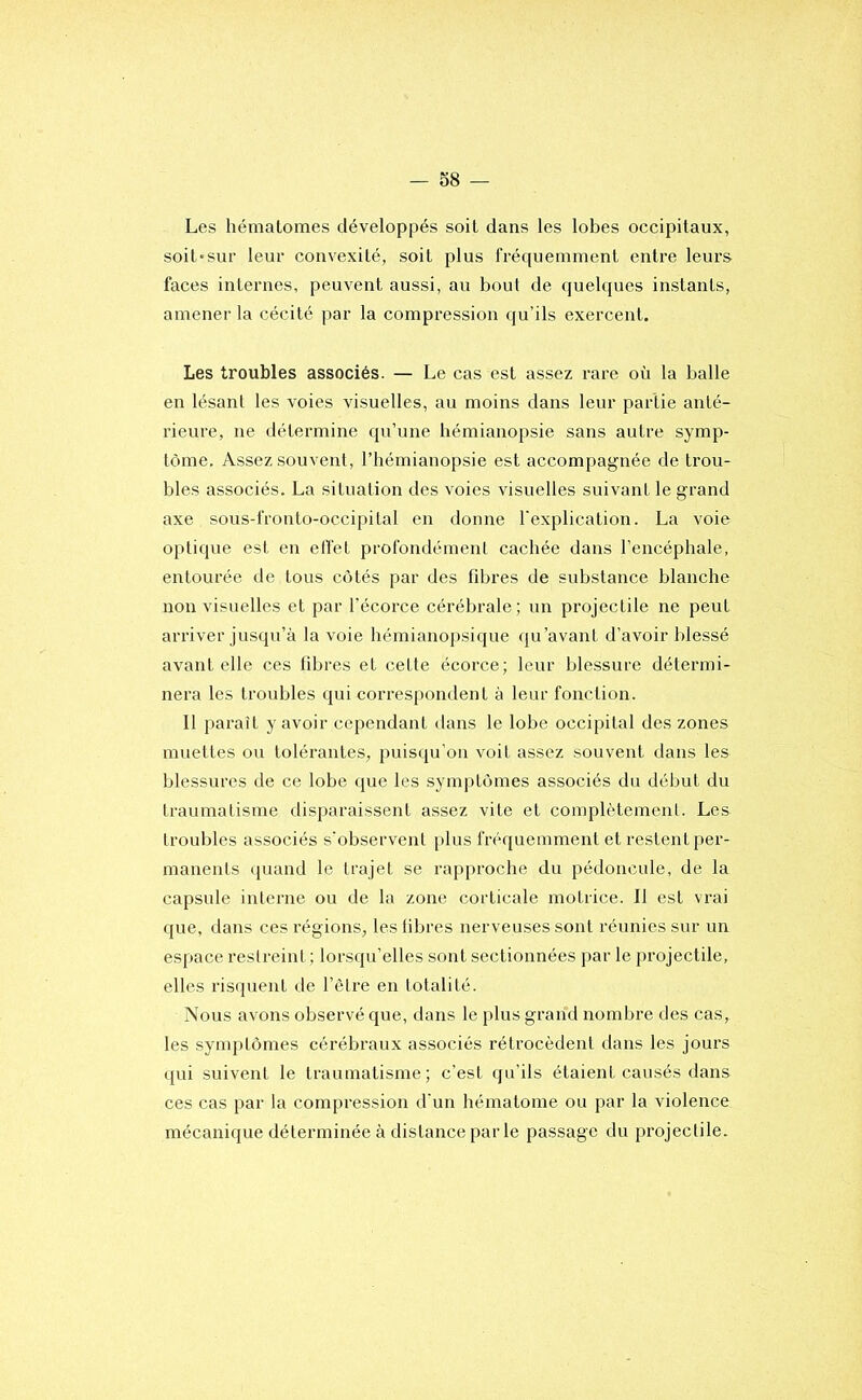 Les hématomes développés soit dans les lobes occipitaux, soit-sur leur convexité, soit plus fréquemment entre leurs faces internes, peuvent aussi, au bout de quelques instants, amener la cécité par la compression qu’ils exercent. Les troubles associés. — Le cas est assez rare où la balle en lésanl les voies visuelles, au moins dans leur partie anté- rieure, ne détermine qu’une hémianopsie sans autre symp- tôme. Assez souvent, l’hémianopsie est accompagnée de trou- bles associés. La situation des voies visuelles suivant le grand axe sous-fronto-occipital en donne l'explication. La voie optique est en elïét profondément cachée dans l’encéphale, entourée de tous côtés par des fibres de substance blanche non visuelles et par l’écorce cérébrale; un projectile ne peut arriver jusqu’à la voie hémianopsique qu’avant d’avoir blessé avant elle ces fibres et cette écorce; leur blessure détermi- nera les troubles qui correspondent à leur fonction. Il paraît y avoir cependant dans le lobe occipital des zones muettes ou tolérantes, puisqu’on voit assez souvent dans les blessures de ce lobe que les symptômes associés du début du traumatisme disparaissent assez vite et complètement. Les troubles associés s'observent plus fréquemment et restent per- manents quand le trajet se rapj»roche du pédoncule, de la capsule interne ou de la zone corticale motrice. Il est vrai que, dans ces régions, les libres nerveuses sont réunies sur un espace restreint ; lorsqu’elles sont sectionnées par le projectile, elles risquent de l’être en totalité. Nous avons observé que, dans le plus grand nombre des cas, les symptômes cérébraux associés rétrocèdent dans les jours qui suivent le traumatisme; c’est qu’ils étaient causés dans ces cas par la compi'ession d'un hématome ou par la violence mécanique déterminée à distance par le passage du projectile.