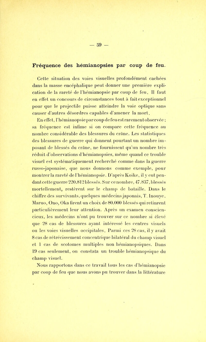 Fréquence des hémianopsies par coup de feu. Cette silnatioii des voies visuelles profondément cachées dans la masse encéphalique peut donner une première expli- cation de la rareté de l’hémianopsie par coup de feu. Il faut en effet un concours de circonstances tout à fait exceptionnel pour que le projectile puisse atteindre la voie optique sans causer d’autres désordres capables d’amener la mort. En effet, rhémianopsieparcoupdefeuestrarementobservée ; sa fréquence est infime si on compare cette fréquence au nombre considérable des blessures du crâne. Les statistiques des blessures de guerre qui donnent pourtant un nombre im- posant de blessés du crâne, ne fournissent qu’un nombre très réduit d’observations d’hémianopsies, même quand ce trouble visuêl est systématiquement recherché comme dans la guerre russo-japonaise, que nous donnons comme exemple, pour montrer la rareté de l’hémianopsie. D’après Koike, il y eut pen- dant cette guerre 220.812 blessés. Sur ce nombre, 47.837, blessés mortellement, restèrent sur le champ de bataille. Dans le chiffre des survivants, quelques médecins ja[)onais, T . Inouye, Maruo, Ono, Oka firent un choix de 80.000 blessés qui retinrent particulièrement leur attention. Après un examen conscien- cieux, les médecins n’ont pu trouver sur ce nombre si élevé que 28 cas de blessures ayant intéressé les centres visuels ou les voies visuelles occipitales. Parmi ces 28 cas, il y avait 8 cas de rétrécissement concentrique bilatéral du champ visuel et 1 cas de scotomes multiples non hémianopsiques. Dans 19 cas seulement, on constata un trouble hémiano]isique du champ visuel. Nous rapportons dans ce travail tous les cas d’hémianopsie par coup de feu que nous avons pu trouver dans la littérature