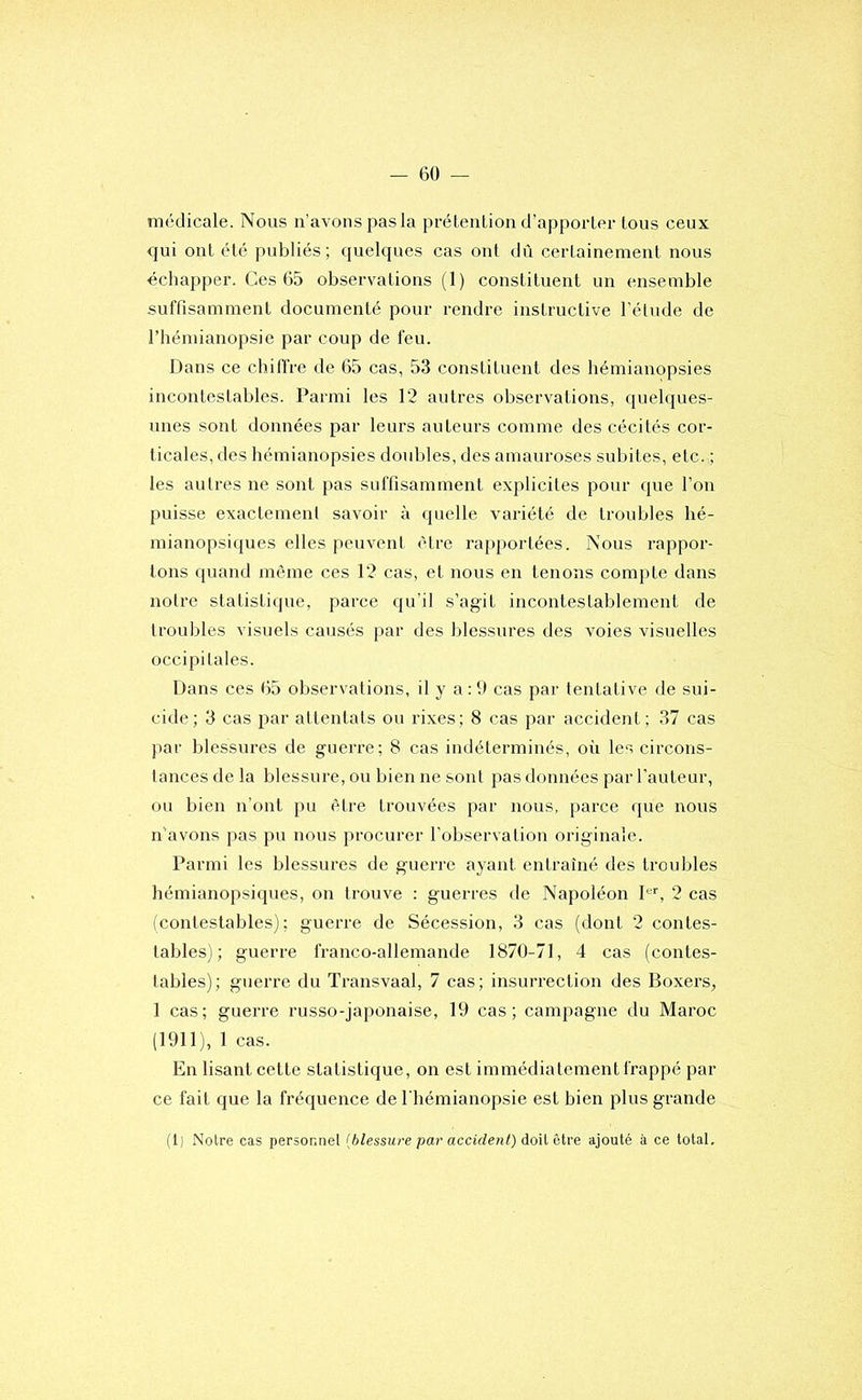 médicale. Nous n’avons pas la préLenLion d’apporter tous ceux qui ont été publiés; quelques cas ont dû certainement nous échapper. Ces 65 observations (1) constituent un ensemble suffisamment documenté pour rendre instructive l’étude de rhémianopsie par coup de feu. Dans ce chiffre de 65 cas, 53 constituent des hémianopsies incontestables. Parmi les 12 autres observations, quelques- unes sont données par leurs auteurs comme des cécités cor- ticales, des hémianopsies doubles, des amauroses subites, etc. ; les autres ne sont }>as suffisamment explicites pour que l’on puisse exactement savoir à quelle variété de troubles hé- mianopsiques elles peuvent être rapportées. Nous rappor- tons quand même ces 12 cas, et nous en tenons compte dans notre statistique, parce qu’il s’agit incontestablement de troubles visuels causés par des blessures des voies visuelles occipitales. Dans ces 65 observations, il y a : 9 cas par tentative de sui- cide; 3 cas par attentats ou rixes; 8 cas par accident; 37 cas par blessures de guerre; 8 cas indéterminés, où les circons- tances de la blessure, ou bien ne sont pas données par l’auteur, ou bien n’ont pu être trouvées par nous, parce que nous n'avons pas pu nous procurer l’observation originale. Parmi les blessures de guerre ayant entraîné des troubles hémianopsiques, on trouve : guerres de Napoléon I®’’, 2 cas (contestables); guerre de Sécession, 3 cas (dont 2 contes- tables); guerre franco-allemande 1870-71, 4 cas (contes- tables); guerre du Transvaal, 7 cas; insurrection des Boxers, 1 cas; guerre russo-japonaise, 19 cas; campagne du Maroc (1911), 1 cas. En lisant cette statistique, on est immédiatement frappé par ce fait que la fréquence de I hémianopsie est bien plus grande (1) Notre cas personnel {blessure par accident) do'û être ajouté à ce total.