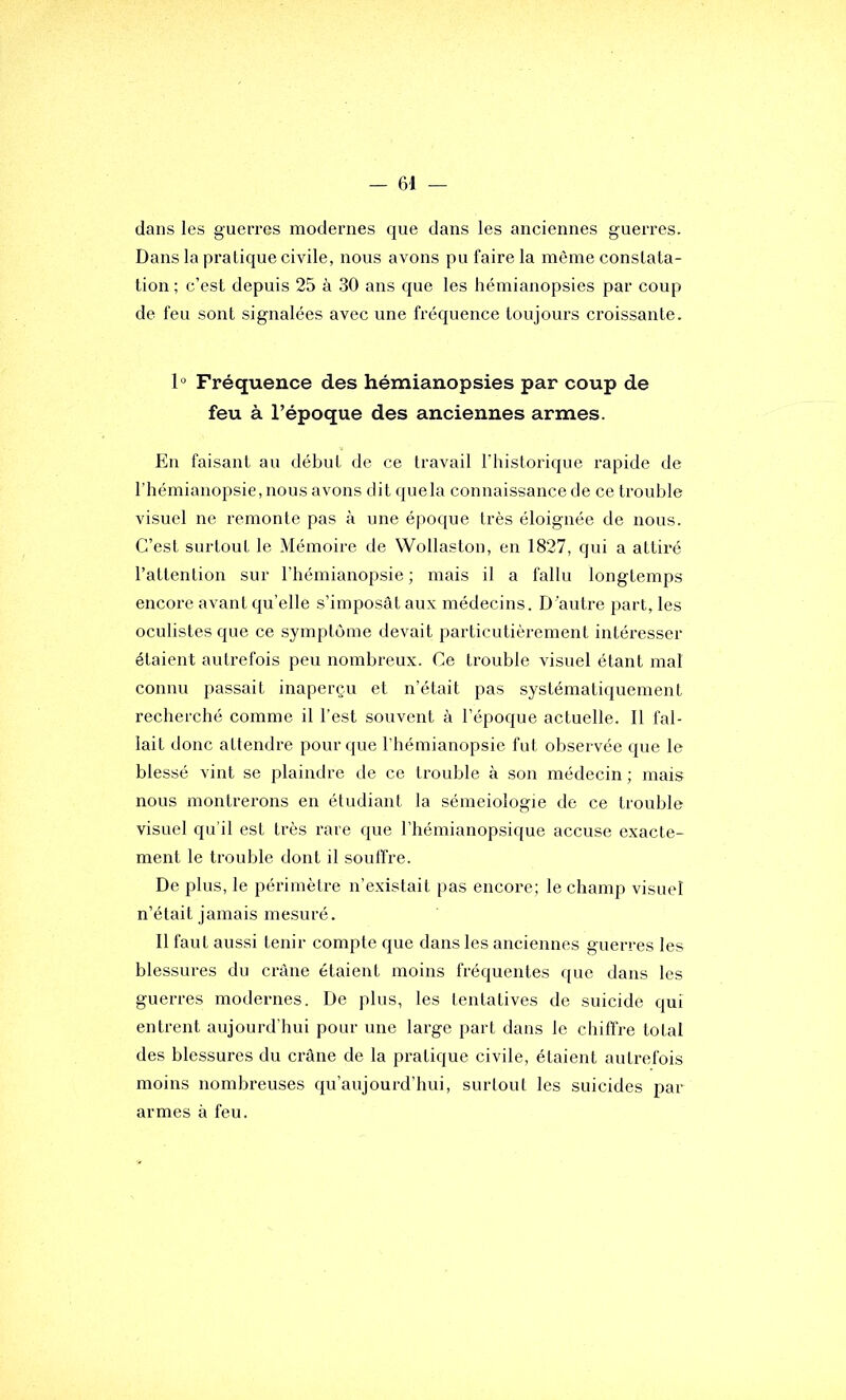 dans les guerres modernes que dans les anciennes guerres. Dans la pratique civile, nous avons pu faire la même constata- tion ; c’est depuis 25 à 30 ans que les hémianopsies par coup de feu sont signalées avec une fréquence toujours croissante. 1° Fréquence des hémianopsies par coup de feu à l’époque des anciennes armes. En faisant au début de ce travail l’historique rapide de l’hémianopsie, nous avons dit quela connaissance de ce trouble visuel ne remonte pas à une époque très éloignée de nous. C’est surtout le Mémoire de VVollaston, en 1827, qui a attiré l’attention sur l’hémianopsie ; mais il a fallu longtemps encore avant qu’elle s’imposât aux médecins. D’autre part, les oculistes que ce symptôme devait particutièrement intéresser étaient autrefois peu nombreux. Ce trouble visuel étant mal connu passait inaperçu et n’était pas systématiquement recherché comme il l’est souvent à l’époque actuelle. Il fal- lait donc attendre pour que l’hémianopsie fut observée que le blessé vint se plaindre de ce trouble à son médecin ; mais nous montrerons en étudiant la sémeiologie de ce trouble visuel qu’il est très rare que l’hémianopsique accuse exacte- ment le trouble dont il souffre. De plus, le périmètre n’existait pas encore; le champ visuel n’était jamais mesuré. Il faut aussi tenir compte que dans les anciennes guerres les blessures du crâne étaient moins fréquentes que dans les guerres modernes. De plus, les tentatives de suicide qui entrent aujourd’hui pour une large part dans le chiffre total des blessures du crâne de la pratique civile, étaient autrefois moins nombreuses qu’aujourd’hui, surtout les suicides par armes à feu.