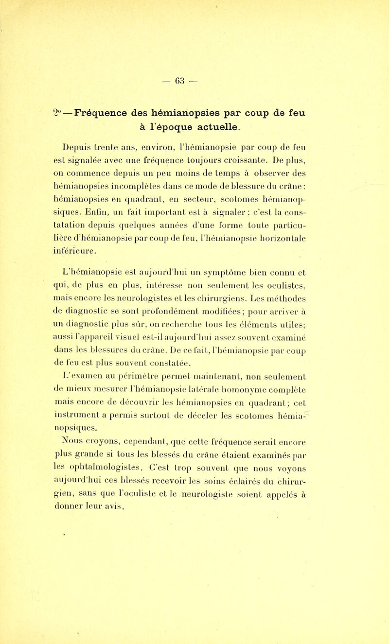 2 — Fréquence des hémianopsies par coup de feu à l’époque actuelle. Depuis trente ans, environ, l’hémianopsie par coup de feu est signalée avec une fréquence toujours croissante. De plus, on commence depuis un peu moins de temps à observer des hémianopsies incomplètes dans ce mode de blessure du crâne: hémianopsies en quadrant, en secteur, scotomes hémianop- siques. Enfui, un fait important est à signaler : c’est la cons- tatation depuis quelques années d’une forme toute particu- lière d’hémianopsie par coup de feu, l’hémianopsie horizontale inférieure. L’hémianopsie est aujourd’hui un symptôme bien connu et qui, de plus en plus, intéresse non seulement les oculistes, mais encore les neurologistes et les chirurgiens. Les méthodes de diagnostic se sont profondément modifiées; pour arriver à un diagnostic plus sùr, on recherche tous les éléments utiles; aussi l’appareil visuel est-il aujourd'hui assez souvent examiné dans les blessures du crâne. De ce fait, l’hémianopsie par coup de feu est plus souvent constatée. L’examen au périmètre permet maintenant, non seulement de mieux mesurer l’hémianopsie latérale homonyme coiu|)lète mais encore de découvrir les liémianopsies en quadrant; cet instrument a permis surtout de déceler les scotomes hémia- nopsiques. Nous croyons, cependant, que cette fréquence serait encore plus grande si tous les blessés du crâne étaient examinés jiar les ophtalmologistes. C’est trop souvent que nous voyons aujourd'hui ces blessés recevoir les soins éclairés du chirur- gien, sans que l’oculiste et le neurologiste soient appelés à donner leur avis.