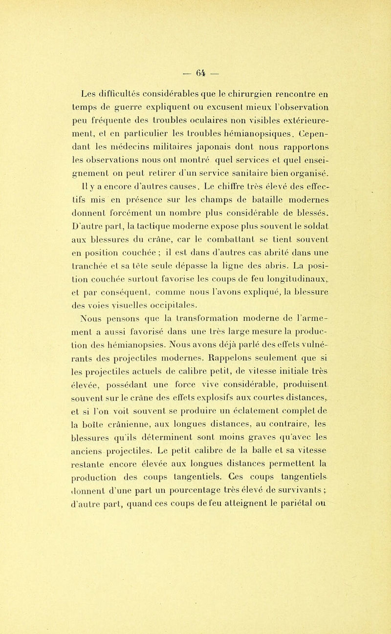 Les difficultés considérables que le chirurgien rencontre en temps de guerre expliquent ou excusent mieux l’observation peu fréquente des troubles oculaires non visibles extérieure- ment, el en particulier les troubles hémianopsiques. Cepen- dant les médecins militaires japonais dont nous rapportons les observations nous ont montré quel services et quel ensei- gnement on peut retirer d’un service sanitaire bien organisé. 11 y a encore d’autres causes. Le chiffre très élevé des effec- tifs mis en présence sur les champs de bataille modernes donnent forcément un nombre plus considérable de blessés. D'autre part, la lactique moderne expose plus souvent le soldat aux blessures du ci'àne, car le combattant se tient souvent en position couchée ; il est dans d’autres cas abrité dans une tranchée et sa tète seule dépasse la ligne des abris. La posi- tion couchée surtout favorise les coups de feu longitudinaux, et par conséquent, comme nous l’avons expliqué, la blessure des voies yisuelles occipitales. Nous pensons que la transformation moderne de l’arme- ment a aussi favorisé dans une très large mesure la produc- tion des hémianopsies. Nous avons déjà parlé des effets vulné- rants des projectiles modernes. Rappelons seulement que si les projectiles actuels de calibre petit, de vitesse initiale très élevée, possédant une force vive considérable, produisent souvent sur le crâne des effets explosifs aux courtes distances, et si l’on voit souvent se produire un éclatement complet de la boîte crânienne, aux longues distances, au contraire, les blessures qu'ils déterminent sont moins graves qu’avec les anciens projectiles. Le petit calibre de la balle et sa vitesse restante encore élevée aux longues distances permettent la production des coups tangenliels. Ces coups tangentiels donnent d’une part un pourcentage très élevé de survivants; d’autre part, quand ces coups de feu atteignent le pariétal ou