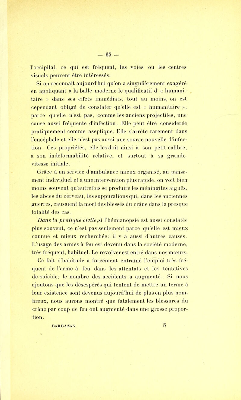 l’occipital, ce qui est fréquent, les voies ou les centres visuels peuvent être intéressés. Si on reconnaît aujourd’hui qu’on a singulièrement exagéré en appliquant à la balle moderne le qualificatif d’(( humani- taire » dans ses effets immédiats, tout au moins, on est cependant obligé de constater quelle est « humanitaire », parce qu'elle n’est pas, comme les anciens projectiles, une cause aussi fréquente d’infection. Elle peut être considérée pratiquement comme aseptique. Elle s’arrête rarement dans l’encéphale et elle n’est pas aussi une source nouvelle d’infec- tion. Ces propriétés, elle les doit ainsi à son petit calibre, à son indéformabilité relative, et surtout à sa grande vitesse initiale. Grâce à un service d’ambulance mieux organisé, au panse- ment individuel et à une intervention plus rapide, on voit bien moins souvent qu’autrefois se produire les méningites aiguës, les abcès du cerveau, les suppurations qui, dans les anciennes guerres, causaient la mort des blessés du crâne dans la presque totalité des cas. Dans la pratique cwile,si l’hémianopsie est aussi constatée plus souvent, ce n’est pas seulement parce qu’elle est mieux connue et mieux recherchée; il y a aussi d’autres causes. L’usage des armes à feu est devenu dans la société moderne, très fréquent, habituel. Le revolver est entré dans nos mœurs. Ce fait d’habitude a forcément entraîné l’emploi très fré- quent de l’arme à feu dans les attentats et les tentatives de suicide; le nombre des accidents a augmenté. Si nous ajoutons que les désespérés qui tentent de mettre un terme à leur existence sont devenus aujourd’hui de plus en plus nom- Inœux, nous aurons montré que fatalement les blessures du crâne par coup de feu ont augmenté dans une grosse propor- tion. BARBAZAN