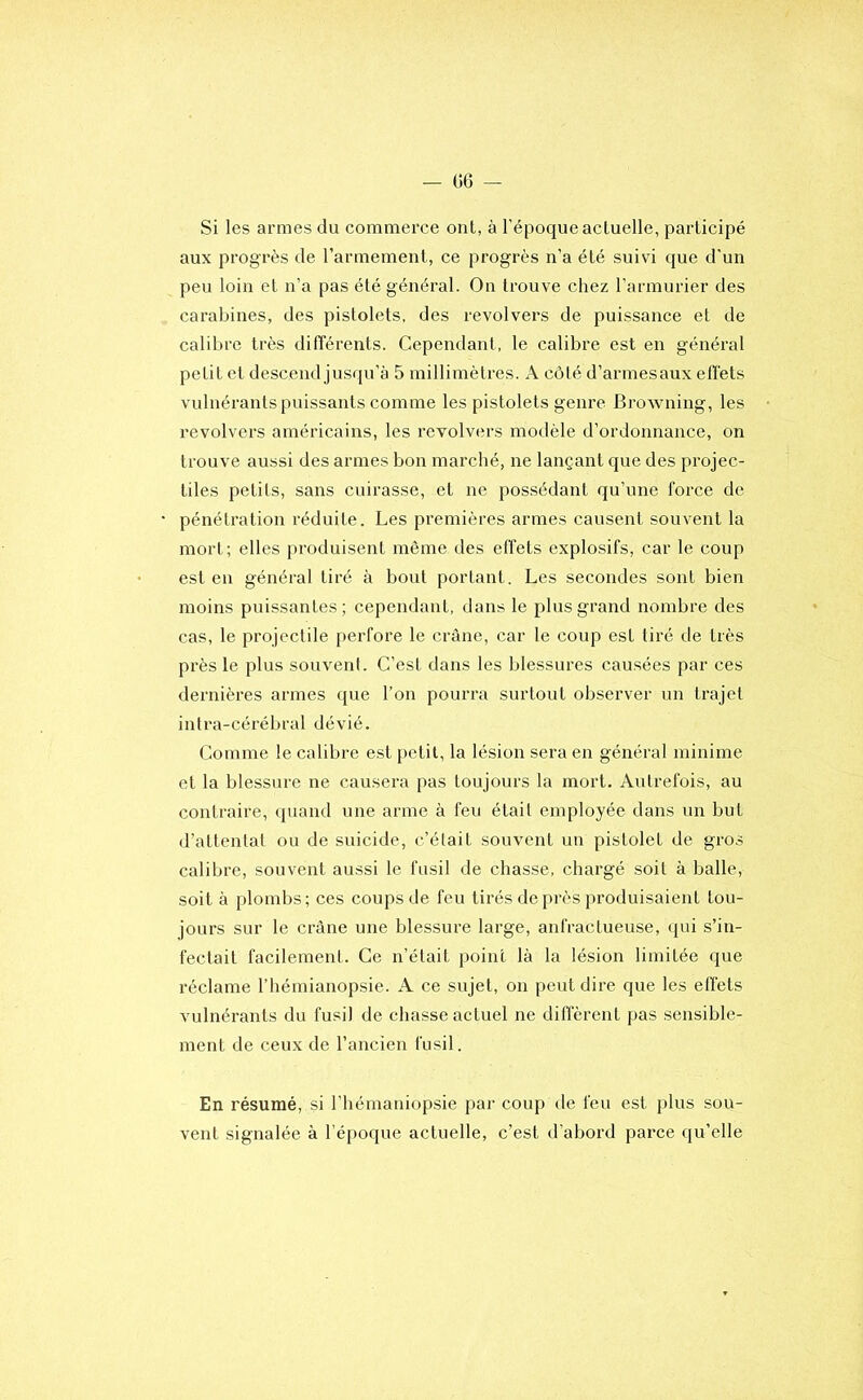 Si les armes du commerce ont, à l'époque actuelle, participé aux progrès de rarmement, ce progrès n’a été suivi que d'un peu loin et n’a pas été général. Ou trouve chez l’armurier des carabines, des pistolets, des revolvers de puissance et de calibre très différents. Cependant, le calibre est en général petit et descend jusqu’à 5 millimètres. A côté d’armesaux effets vulnérants puissants comme les pistolets genre Browning, les revolvers américains, les revolvers modèle d’ordonnance, on trouve aussi des armes bon marché, ne lançant que des projec- tiles petits, sans cuirasse, et ne possédant qu’une force de pénétration réduite. Les premières armes causent souvent la mort; elles produisent même des effets explosifs, car le coup est en général tiré à bout portant. Les secondes sont bien moins puissantes; cependant, dans le plus grand nombre des cas, le projectile perfore le crâne, car le coup est tiré de très près le plus souvenl. C’est dans les blessures causées par ces dernières armes que l’on pourra surtout observer un trajet intra-cérébral dévié. Comme le calibre e.st petit, la lésion sera en général minime et la blessure ne causera [las toujours la mort. Autrefois, au contraire, quand une aiane à feu était employée dans un but d’attentat ou de suicide, c’élait souvent un pistolet de gros calibre, souvent aussi le fusil de chasse, chargé soit à balle, soit à plombs; ces coups de feu tirés de près produisaient tou- jours sur le crâne une blessure large, anfractueuse, qui s’in- fectait facilement. Ce n’était point là la lésion limitée que réclame l’hémianopsie. A ce sujet, on peut dire que les effets vulnérants du fusil de chasse actuel ne diffèrent pas .sensible- ment de ceux de l’ancien fusil. En résumé, si l’hémaniopsie par coup de feu est plus sou- vent signalée à l’époque actuelle, c’est d’abord parce qu’elle