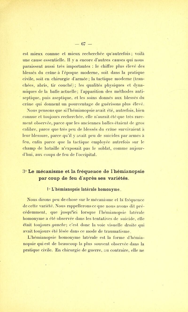 esl mieux connue cl mieux recherchée qu’aulrel'ois ; voilà une cause essentielle. 11 y a encore d’autres causes qui nous paraissent aussi très importantes : le chifl’re plus élevé des blessés du crâne à l’époque moderne, soit dans la pratique civile, soit en chirurgie d’armée; la tactique moderne (tran- chées, abris, tir couché) ; les qualités physiques et dyna- miques de la balle actuelle; l’apparition des méthodes anti- septique, puis aseptique, et les soins donnés aux blessés du crâne qui donnent un pourcentage de guérisons plus élevé. Nous pensons que si l’hémianopsie avait été, autrefois, bien connue et toujours recherchée, elle n’aurait été que très rare- ment observée, parce que les anciennes balles étaient de gros calibre, j)arce que très peu de blessés du crâne survivaient à leur blessure, parce qu’il y avait peu de suicides par armes à feu, enlin parce que la lactique employée autrefois sur le champ de bataille n’exposait pas le soldat, comme aujour- d’hui, aux coups de feu de l’occipital. 3° Le mécanisme et la fréquence de l’hémianopsie par coup de feu d’après ses variétés. 1“ L’hémianopsie latérale homonyme. Nous dirons peu de chose sur le mécanisme et là'fréqiience de cette variété. Nous ra|)pellerons ce que nous avons dit pré- cédemment, que jusqu’ici lorsque l’hémianopsie latérale homonyme a été observée dans les tentatives de suicide, elle était toujours gauche-, c’est donc la voie visuelle droite qui avait toujours été lésée dans ce mode de traumatisme. L’hémianopsie homonyme latérale est la forme d’hémia- nopsie qui est de beaucoup la plus souvent observée dans la pratique civile. En chirurgie de guerre, au contraire, elle ne