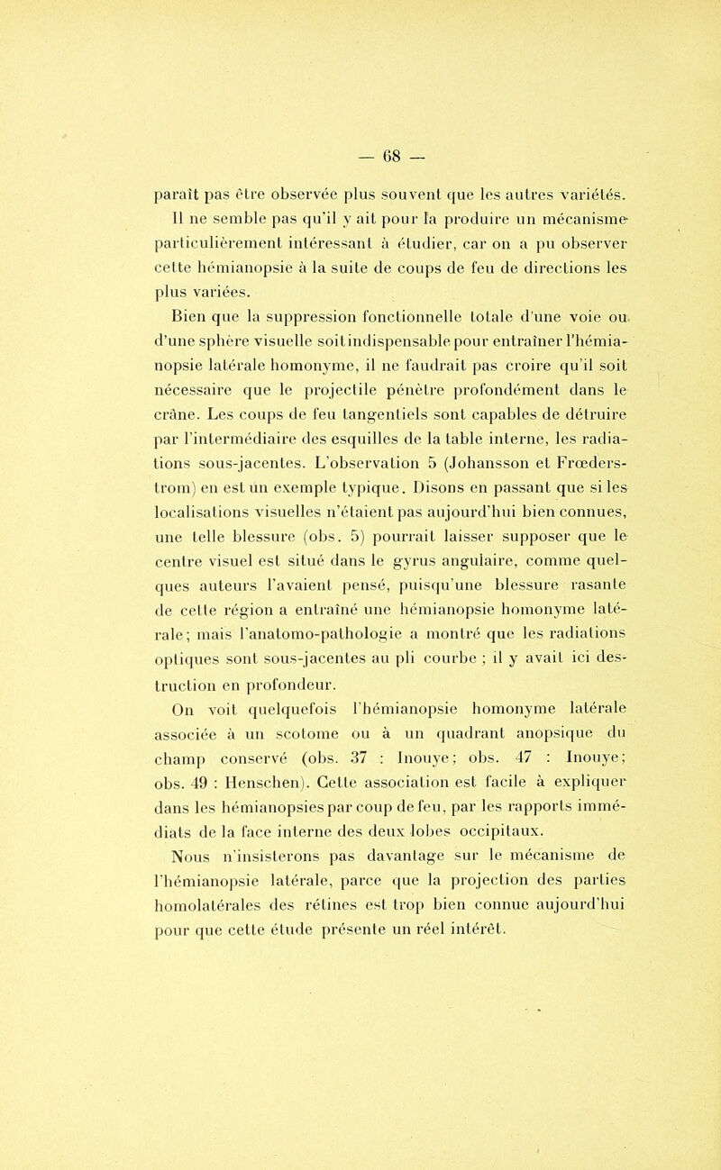 paraît pas être observée plus souvent que les autres variétés. Il ne semble pas qu’il y ait pour la produire un mécanisme particulièrement intéressant à étudier, car on a pu observer celte hémianopsie à la suite de coups de feu de directions les plus variées. Bien que la suppression fonctionnelle totale d’une voie ou. d’une sphère visuelle soitindispensablepour entraîner l’hémia- nopsie latérale homonyme, il ne faudrait pas croire qu’il soit nécessaire que le projectile pénètre profondément dans le crâne. Les coups de feu tangentiels sont capables de détruire par l’intermédiaire des esquilles de la table interne, les radia- tions sous-jacentes. L’observation 5 (Joliansson et Frœders- trom) en est un e.vemple typique. Disons en passant que si les localisations visuelles n’étaient pas aujourd’hui bien connues, une telle blessure (obs. 5) pourrait laisser supposer que le centre visuel est situé dans le gyrus angulaire, comme quel- ques auteurs l’avaient pensé, puisqu’une blessure rasante de cette région a entraîné une hémianopsie homonyme laté- rale; mais l’anatomo-pathologie a monli’é que les radiations optiques sont sous-jacentes au pli courbe ; il y avait ici des- truction en profondeur. On voit quelquefois l’hémianopsie homonyme latérale associée à un scotome ou à un quadrant anopsique du champ conservé (obs. 37 : Inoiiye; obs. 47 : Inouye; obs. 49 : Henschen). Cette association est facile à expliquer dans les hémianopsies par coup de feu, par les rapports immé- diats de la face interne des deux lobes occipitaux. Nous n'insisterons pas davantage sur le mécanisme de riiémianopsie latérale, parce que la projection des parties homolatérales des rétines est trop bien connue aujourd’hui pour que cette élude présente un réel intérêt.