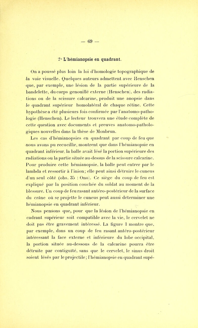 L’hémianopsie en quadrant. Ou a poussé plus loin la loi d'homologie topographique de 4a voie visuelle. Quelques auteurs admellent avec iïeuschen que, par exemple, une lésion de la partie supérieure de la bandelette, du corps genouillé externe (Henschen), des radia- tions ou de la scissure calcarine, produit une anopsie dans le quadrant supérieur homolatéral de chaque réline. Celte hypothèsea été plusieurs fois confirmée par l’analomo-patho- log'ie (Henschen). Le lecteur trouvera une étude complète de cette question avec documents et |>reuves anatomo-patholo- giques nouvelles dans la thèse de Monbrun. Les cas d’hémianopsies en quadrant par coup de l'eu que nous avons pu recueillir, montrent que dans l’hémianopsie en quadrant inférieur, la balle avait lésé la portion supérieure des radiations ou la partie située au-dessus de la scissure calcarine. Pour produire cette hémianopsie, la balle peut entrer par le lambda et ressortir à l’inion; elle peut ainsi détruire le cuneus d'un seul coté (obs. 35 : Ono). Ce siège du coup de feu est expliqué par la position couchée du soldat au moment de la blessure. Un coup de feu rasant antéro-postérieur de la surface du crâne où se projette le cuneus peut aussi déterminer une hémianopsie en quadrant inférieur. Nous pensons que, pour que la lésion de l’hémianopsie en cadrant supérieur soit compatible avec la vie, le cervelet ne doit pas être gravement intéressé. La ligure 1 montre (lue, par exemple, dans un coup de feu rasant antéro-postérieur intéressant la face externe et inférieure du lobe occipital, la portion située au-dessous de la calcarine pourra être détruite par contiguïté, sans que le cervelet, le sinus droit soient lésés par le projectile; l’hémianopsie en quadrant supé-