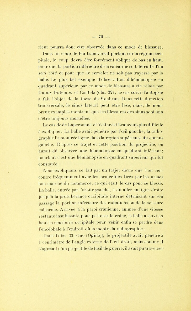 rieur pourra doue èlre observée dans ce mode de blessure. Dans un coup de feu transversal portant sur la région occi- pitale, le coup devra être forcément oblique de bas en haut, pour que la portion inférieure de la calcarine soit détruite d’un seul côté et pour que le cervelet ne soit pas Iravei’sé par la Ijalle. Le plus bel exemple d’obsei'vation d’hémianopsie en quadrant supérieur par ce mode de blessure a été relaté par Dupuy-Dutemps et Coutela (obs. 32); ce cas suivi d’autopsie a fait l’objet de la thèse de Moidjrun. Dans cette direction transversale, le sinus latéral peut être lésé, mais, de nom- breux exemples montrent que les blessures des sinus sont loin d’être toujours mortelles. Le cas de de Lapersonne et Velter est beaucoup plus difficile à expliquer. La balle avait pénétré par l’œil gauche; la radio- graphie l’a montrée logée dans la région supérieure du cuneus gauclie. D’après ce trajet et cette position du projectile, on aurait dii observer une hémianopsie en quadrant inférieur; pourtant c’est une hémianopsie en quadrant supérieur qui fut constatée. Nous expliquons ce fait par un trajet dévié que l’on ren- contre fréquemment avec les projectiles tirés par les armes bon marché du commerce, ce qui était le cas pour ce blessé. La balle, entrée par l’orbite gauche, a dû aller en ligne droite jusqu'à la protubérance occipitale interne détruisant sur son passage la portion inférieure des radiations ou de la scissure calcariue. Arrivée à la paroi crânienne, animée d’une vitesse restante insuffisante pour perforer le crâne, la balle a suivi en haut la courbure occipitale pour venir enfin se perdre dans l’encéphale à l’endroit où la montre la radiographie. Dans l’obs. 33 [Ono (Ogino)], le projectile avait pénétré à 1 centimètre de l’angle externe de l'œil droit, mais comme il s’agissait d’un projectile de fusil de guerre, il avait pu traverser