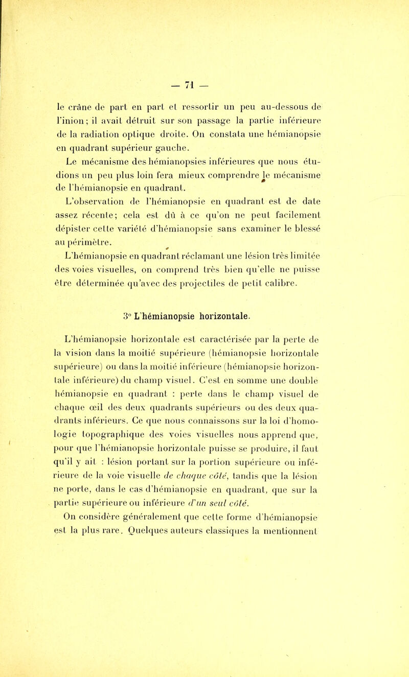 le crâne de part en part el ressortir un peu au-dessous de rinion ; il avait détruit sur son passage la partie inférieure de la radiation optique droite. On constata une hémianopsie en quadrant supérieur gauche. Le mécanisme des hémianopsies inférieures que nous étu- dions un peu plus loin fera mieux comprendre je mécanisme de l’hémianopsie en quadrant. L’observation de l’hémianopsie en quadrant est de date assez récente; cela est dù à ce qu’on ne peut facilement dépister cette variété d'hémianopsie sans examiner le blessé au périmètre. L’hémianopsie en quadrant réclamant une lésion très limitée des voies visuelles, on comprend très bien qu’elle ne puisse être déterminée qu’avec des projectiles de petit calibre. 3 L'hémianopsie horizontale. L’hémianopsie horizontale est caractérisée par la perte de la vision dans la moitié supérieure (hémianopsie horizontale supérieure) ou dans la moitié inférieure (hémianopsie horizon- laie inférieure) du champ visuel. C’est en somme une double hémianopsie en quadrant : perte dans le champ visuel de chaque œil des deux quadrants supérieurs ou des (.leux qua- drants inférieurs. Ce que nous connaissons sur la loi d’homo- logie topographique des voies visuelles nous apprend que, pour que l’hémianopsie horizontale puisse se ]>roduire, il faut qu’il y ait ; lésion portant sur la portion supérieure ou infé- rieure de la voie visuelle de chaque côté, tandis que la lésion ne porte, dans le cas d’hémianopsie en quadrant, que sur la partie supérieure ou inférieure d'un seul côté. On considère généralement que cette forme d’hémianopsie est la plus rare. Quelques auteurs classiques la mentionnent