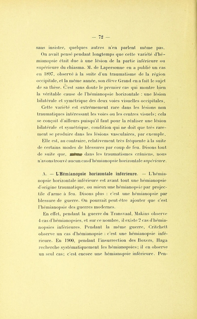 sans insister, quelques autres n’en parlent même pas. On avait pensé pendant longtemps que cette variété d’hé- mianopsie était due à une lésion de la partie inférieure ou supérieure du chiasma. M. de Lapersonne en a publié un cas en 1897, observé à la suite d’un traumatisme de la région occipitale, et la môme année, son élève Grand en a fait le sujet de sa thèse. C’esl sans doute le premier cas (|ui montre bien la véritable cause de l’hémianopsie horizontale ; une lésion bilatérale et symétrique des deux voies visuelles occipitales. Cette variété est extrêmement rare dans les lésions non traumatiques intéressant les voies ou les centres visuels; cela se conçoit d’ailleurs puisqu’il faut pour la réaliser une lésion bilatérale et symélrique, condition qui ne doit que très rare- ment se produire dans les lésions vasculaires, par exemple. Elle est, au contraire, relativement très fréquente à la suite de certains modes de blessures par coup de feu. Disons tout de suite (jue, sii®» dans les traumatismes crâniens, nous n’avons trouvé aucun casd’hémianopsie horizontale supérieure. A. — L'Hémianopsie horizontale inférieure. — L’hémia- nopsie horizontale inférieure est avant tout une hémianopsie d’origine traumatique, ou mieux une hémianopsie par projec- tile d’arme à feu. Disons plus ; c’est une hémianopsie par blessure de guerre. On pourrait peut-être ajouter que c’est l’hémianopsie des guerres modernes. En elïet, pendant la guerre du Transvaal, Makins observe 4 cas d’hémianopsies, et sur ce nombre, il existe 2 cas d’hémia- nopsies inférieures. Pendant la même guerre, Critchelt observe un cas d’hémianopsie : c’est une hémianopsie infé- rieure. En 1900, pendant l’insurrection des Boxers, Haga recherche systématiquement les hémianopsies; il en observe un seul cas; c’est encore une hémianopsie inférieure. Pen-