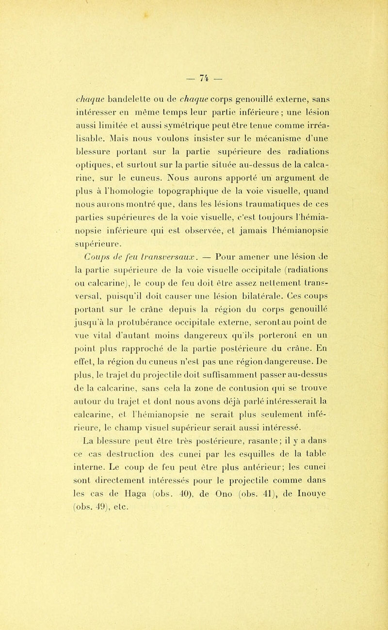 chaque banclelelle ou de chaque coi'\ts genouillé externe, sans intéresser en même temps leur partie inférieure ; une lésion aussi limitée et aussi symétrique peut être tenue comme irréa- lisable. Mais nous voulons insister sur le mécanisme d’une blessure portant sur la partie supérieure des radiations optiques, et surtout sur la partie située au-dessus de la calca- rine, sur le cuneus. Nous aurons apporté un argument de plus à riiomologie topographique de la voie visuelle, quand nous aurons montré que, dans les lésions traumatiques de ces parties supérieures de la voie visuelle, c’est toujours l'hémia- nopsie inférieure qui est observée, et jamais l'hémianopsie supérieure. Coups Je feu transversaux. — Pour amener une lésion de la partie supérieure de la voie visuelle occipitale (radiations ou calcarine), le coup de feu doit être assez nettement trans- versal, puisqu'il doit causer une lésion bilatérale. Ces coups portant sur le crâne depuis la région du corps genouillé jusqu’à la j>rotubérance occipitale externe, serontau point de vue vital d’autant moins dangereux qu’ils porteront en un point plus rapproché de la partie postérieure du crâne. En effet, la région du cuneus n’est pas une région dangereuse. De plus, le trajet du projectile doit suffisamment passer au-dessus de la calcarine, sans cela la zone de contusion qui se trouve autour du trajet et dont nous avons déjà parlé intéresserait la calcarine, et l'hémianopsie ne serait plus seulement infé- rieure, le champ visuel supérieur serait aussi intéressé. La blessure peut être très postérieure, rasante; il y a dans ce cas destruction des cunei par les esquilles de la table interne. Le coup de feu peut être plus antérieur; les cunei sont directement intéressés pour le projectile comme dans les cas de Haga (obs. 40), de Ono (obs. 41), de Inouye (obs. 49), etc.