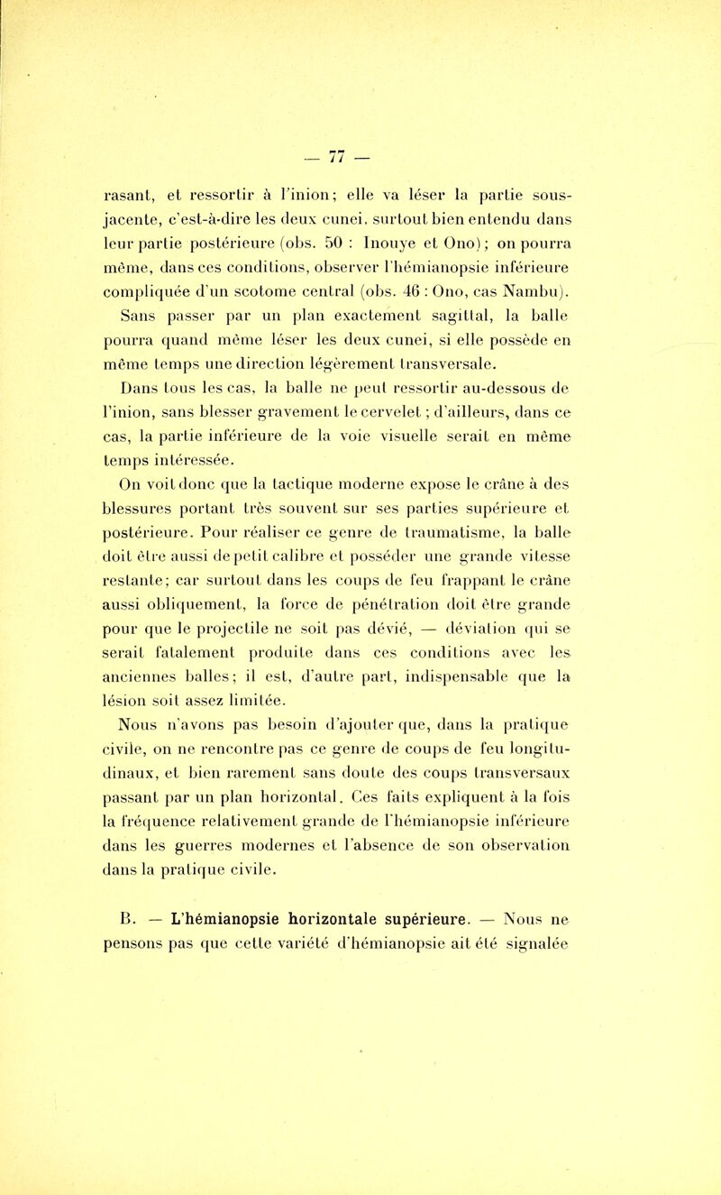 rasant, et ressortir à Tinion; elle va léser la partie sous- jacente, c’est-à-dire les deux cunei, surtout bien entendu dans leur partie postérieure (obs. 50 : Inouye etüno); on pourra même, dans ces conditions, observer l’hémianopsie inférieure compliquée d’un scotome central (obs. 46 ; Ono, cas Nambu). Sans passer par un plan exactement sagittal, la balle pourra quand même léser les deux cunei, si elle possède en même temps une direction légèrement Iransversale. Dans tous les cas, la balle ne peut ressortir au-dessous de l’inion, sans blesser gravement le cervelet ; d’ailleurs, dans ce cas, la partie inférieure de la voie visuelle serait en même temps intéressée. On voit donc que la tactique moderne expose le crâne à des blessures portant très souvent sur ses parties supérieure et postérieure. Pour réaliser ce genre de traumatisme, la balle doit être aussi de petit calibre et posséder une grande vitesse restante; car surtout dans les coups de feu frappant le crâne aussi obliquement, la force de pénétration doit être grande pour que le projectile ne soit pas dévié, — déviation qui se serait fatalement produite dans ces conditions avec les anciennes balles ; il est, d’autre part, indispensable que la lésion soit assez limitée. Nous n’avons pas besoin d’ajouter que, dans la pratique civile, on ne rencontre pas ce genre de coups de feu longitu- dinaux, et bien rarement sans doute des coups transversaux passant par un plan horizontal. Ces faits expliquent à la fois la frétiuence relativement grande de l'hémianopsie inférieure dans les guerres modernes et l’absence de son observation dans la pratique civile. B. — L’hémianopsie horizontale supérieure. — Nous ne pensons pas que cette variété d'hémianopsie ait été signalée