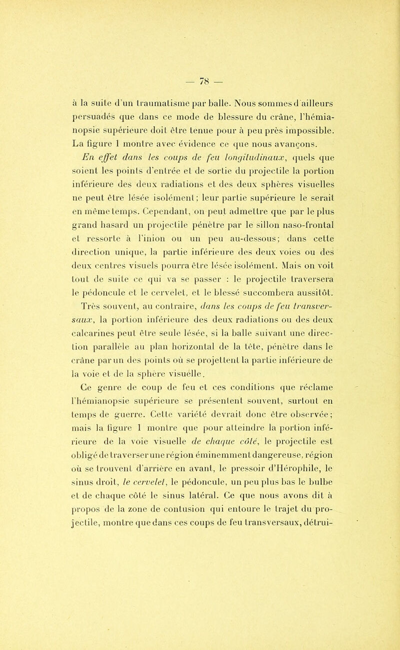 à la suile d’un Iraumatisrae par balle. Nous sommes d ailleurs persuadés que dans ce mode de blessure du crâne, l’hémia- nopsie supérieure doit être tenue pour à peu près impossible. La figure 1 montre avec évidence ce que nous avançons. En effet dans les coups de feu longiiudinaux, quels que soient les points d'entrée et de sortie du projectile la portion inférieure des deux radiations et des deux sphères visuelles ne peut être lésée isolément; leur partie supérieure le serait en même temps. Cependant, on peut admettre que par le plus grand hasard un projectile pénètre par le sillon naso-frontal et ressorte à l’inion ou un peu au-dessous; dans cette direction unique, la partie inférieure des deux voies ou des deux centres visuels pourra être lésée isolément. Mais on voit tout de suite ce qui va se passer : le projectile traversera le pédoncule et le cervelet, et le blessé succombera aussitôt. Très souvent, au contraire, dans les coups de feu transver- saux, la portion inférieure des deux radiations ou des deux calcarines peut être seule lésée, si la balle suivant une direc- tion parallèle au plan horizontal de la tête, pénètre dans le crâne parmi des points où se projettent la partie inférieure de la voie et de la sphère visuélle. Ce genre de coup de feu et ces conditions que réclame l'hémianopsie supérieure se présentent souvent, surtout en temps de guerre. Cette variété devrait donc être observée ; mais la figure 1 montre que pour atteindre la portion infé- rieure de la voie visuelle de chaque côté, le projectile est obligé de traverser une région éminemment dangereuse, région où se trouvent d’arrière en avant, le pressoir dTIérophile, le sinus droit, le cervelet, le pédoncule, un peu plus bas le bulbe et de chaque côté le sinus latéral. Ce que nous avons dit à propos de la zone de contusion qui entoure le trajet du pro- jectile, montre que dans ces coups de feu transversaux, détrui-