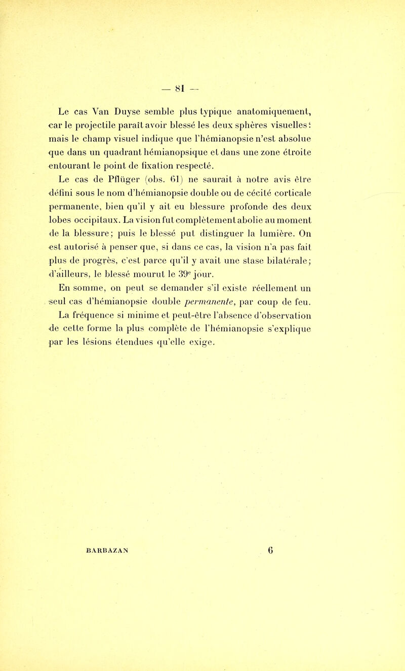 Le cas Van Duyse semble plus typique anatomiquement, car le projectile paraît avoir blessé les deux sphères visuelles! mais le champ visuel indique que l’hémianopsie n’est absolue que dans un quadrant hémianopsique et dans une zone étroite entourant le point de fixation respecté. Le cas de Pflüger (obs. 61) ne saurait à notre avis être défini sous le nom d’hémianopsie double ou de cécité corticale permanente, bien qu’il y ait eu blessure profonde des deux lobes occipitaux. La vision fut complètement abolie au moment de la blessure; puis le blessé put distinguer la lumière. On est autorisé à penser que, si dans ce cas, la vision n’a pas fait plus de progrès, c’est parce qu’il y avait une stase bilatérale; d’ailleurs, le blessé mourut le 39® jour. En somme, on peut se demander s’il existe réellement un seul cas d’bémianopsie double permanente, par coup de feu. La fréquence si minime et peut-être l’absence d’observation de cette forme la plus complète de l’hémianopsie s’explique par les lésions étendues qu’elle exige. BARBAZAN 6