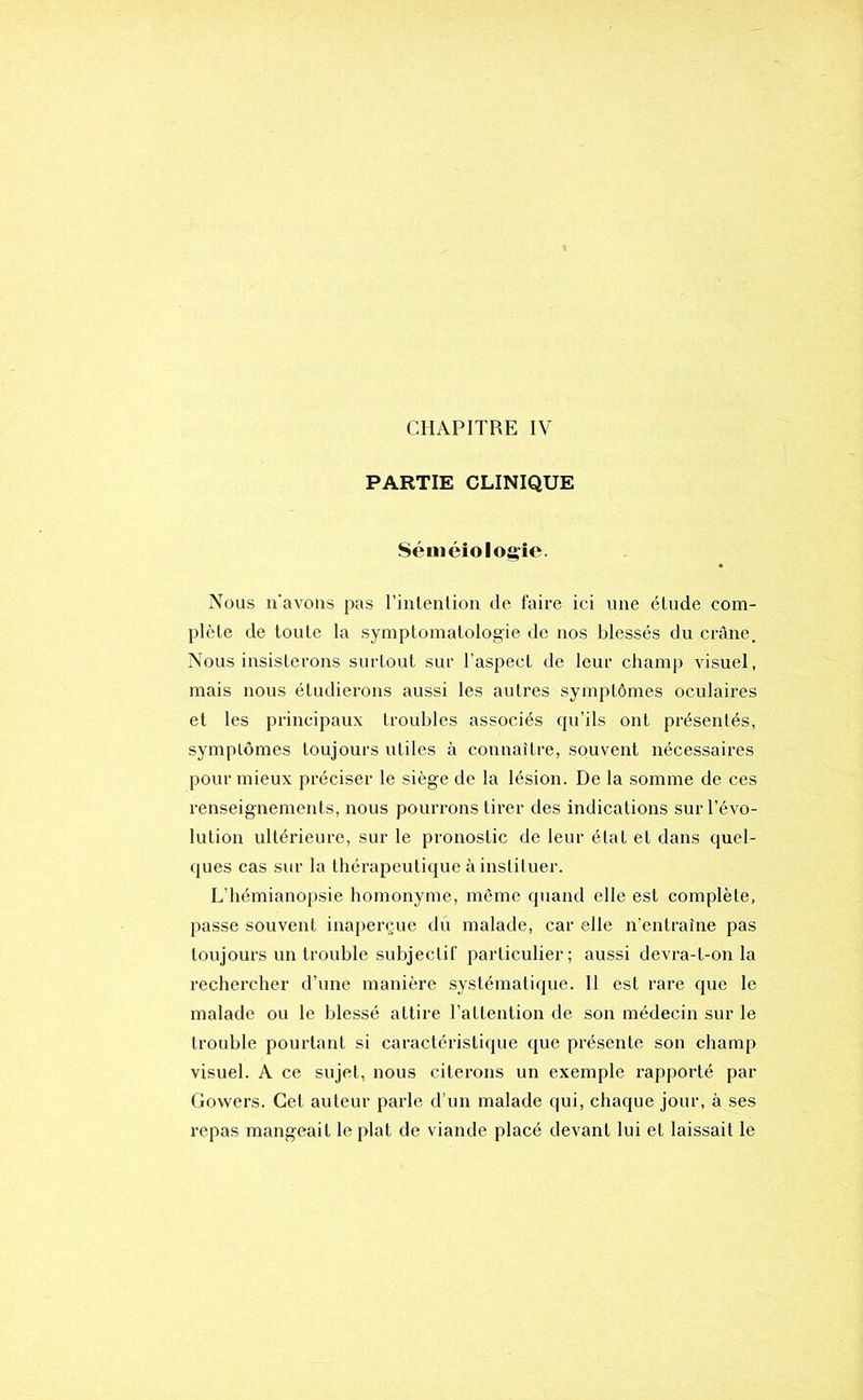 CHAPITRE IV PARTIE CLINIQUE Séméiologie. Nous n'avons pas l’inlention de faire ici une étude com- plète de toute la symptomatologie de nos blessés du crâne. Nous insisterons surtout sur l’aspect de leur champ visuel, mais nous étudierons aussi les autres symptômes oculaires et les principaux troubles associés qu’ils ont présentés, symptômes toujours utiles à connaître, souvent nécessaires pour mieux préciser le siège de la lésion. De la somme de ces renseignements, nous pourrons tirer des indications sur l’évo- lution ultérieure, sur le pronostic de leur état et dans quel- ques cas sur la thérapeutique à instituer. L’hémianopsie homonyme, même quand elle est complète, passe souvent inaperçue du malade, car elle n’entraîne pas toujours un trouble subjectif particulier; aussi devra-t-on la rechercher d’une manière systématique. II est rare que le malade ou le blessé attire l’attention de son médecin sur le trouble pourtant si caractéristique que présente son champ visuel. A ce sujet, nous citerons un exemple rapporté par Gowers. Cet auteur parle d’un malade qui, chaque jour, à ses repas mangeait le plat de viande placé devant lui et laissait le