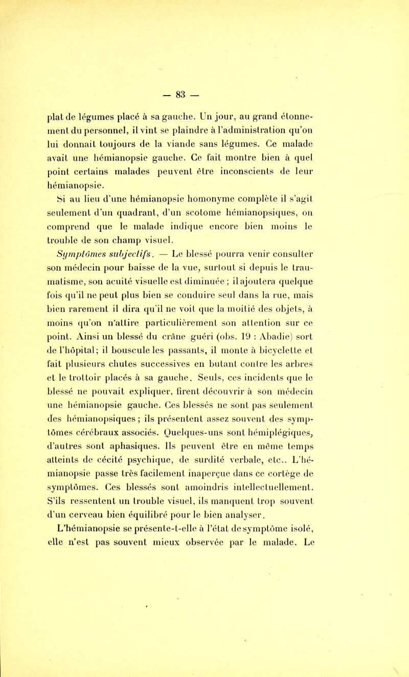 plaide légumes placé à sa gauche. Un jour, au grand étonne- ment du personnel, il vint se plaindre à l’administration qu’on lui donnait toujours de la viande sans légumes. Ce malade avait une hémianopsie gauche. Ce fait montre bien à quel point certains malades peuvent être inconscients de leur hémianopsie. Si au lieu d’une hémianopsie homonyme complète il s’agit seulement d’un quadrant, d’un scolome hémianopsiques, on comprend que le malade indique encore bien moins le trouble de son champ visuel. Symptômes subjectifs. — Le blessé pourra venir consulter son médecin pour baisse de la vue, surlout si depuis le trau- matisme, son acuité visuelle est diminuée ; il ajoutera quelque fois qu’il ne peut plus bien se conduire seul dans la rue, mais bien rarement il dira qu’il ne voit que la moitié des objets, à moins qu’on n’attire particulièrement son altenlion sur ce point. Ainsi un blessé du crâne guéri (obs. 19 : Abadie) sort de l’hôpital; il bouscule les passants, il monte à bicyclette et fait plusieurs chutes successives en butant contre les arbres et le trottoir placés à sa gauche. Seuls, ces incidents que le blessé ne pouvait expliquer, firent découvrir à son médecin une hémianopsie gauche. Ces blessés ne sont pas seulement des hémianopsiques ; ils présentent assez souvent des symp- tômes cérébraux associés. Quelques-uns sont hémiplégiques, d’autres sont aphasiques. Ils peuvent être en même temps atteints de cécité psychique, de surdité verbale, etc.. L'hé- mianopsie passe très facilement inaperçue dans ce cortège de ■symptômes. Ces blessés sont amoindris intellectuellement. S’ils ressentent un trouble visuel, ils manquent trop souvent d’un cerveau bien équilibré pour le bien analyser. L’hémianopsie se présente-t-elle à l’état de symptôme isolé, elle n’est pas souvent mieux observée par le malade. Le