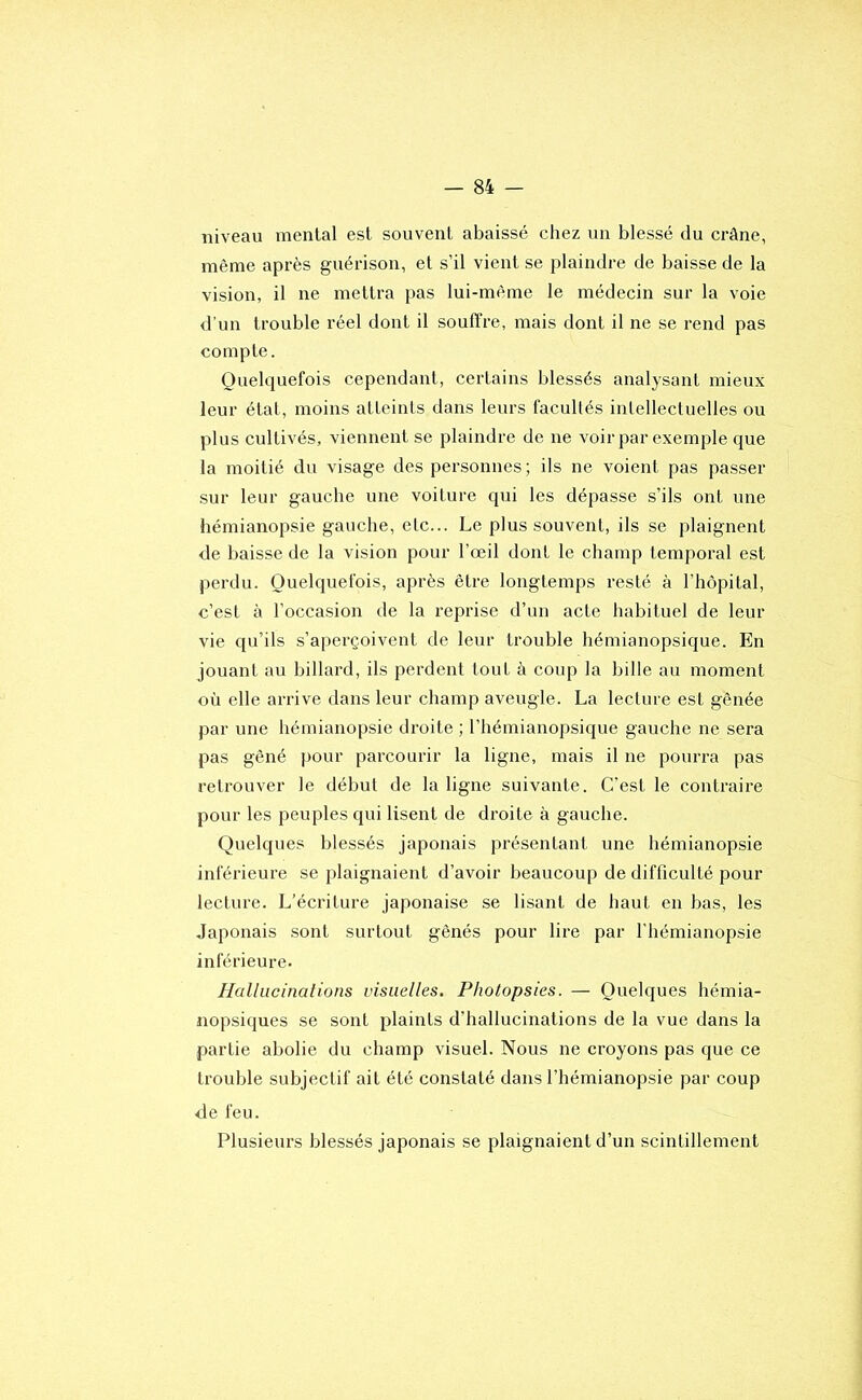 niveau mental est souvent abaissé chez un blessé du crâne, même après guérison, et s’il vient se plaindre de baisse de la vision, il ne mettra pas lui-même le médecin sur la voie d’un trouble réel dont il souffre, mais dont il ne se rend pas compte. Quelquefois cependant, certains blessés analysant mieux leur état, moins atteints dans leurs facultés intellectuelles ou plus cultivés, viennent se plaindre de ne voir par exemple que la moitié du visage des personnes ; ils ne voient pas passer sur leur gauche une voiture qui les dépasse s’ils ont une hémianopsie gauche, etc... Le plus souvent, ils se plaignent de baisse de la vision pour l’œil dont le champ temporal est perdu. Quelquefois, après être longtemps resté à l’hôpital, c’est à l’occasion de la reprise d’un acte habituel de leur vie qu’ils s’aperçoivent de leur trouble hémianopsique. En jouant au billard, ils perdent tout à coup la bille au moment où elle arrive dans leur champ aveugle. La lecture est gênée par une hémianopsie droite ; l’hémianopsique gauche ne sera pas gêné pour parcourir la ligne, mais il ne pourra pas retrouver le début de la ligne suivante. C'est le contraire pour les peuples qui lisent de droite à gauche. Quelques blessés japonais présentant une hémianopsie inférieure se plaignaient d’avoir beaucoup de difficulté pour lecture. L’écriture japonaise se lisant de haut en bas, les Japonais sont surtout gênés pour lire par l’hémianopsie inférieure. Hallucinations visuelles. Photopsies. — Quelques hémia- nopsiques se sont plaints d’hallucinations de la vue dans la partie abolie du champ visuel. Nous ne croyons pas que ce trouble subjectif ait été constaté dans l’hémianopsie par coup de feu. Plusieurs blessés japonais se plaignaient d’un scintillement