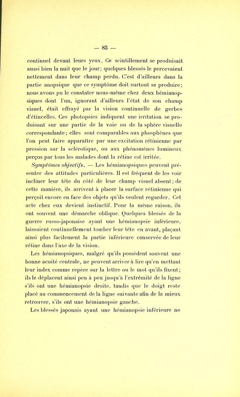 — 83 — continuel devant leurs yeux. Ce scintillement se produisait aussi bien la nuit que le jour; quelques blessés le percevaient nettement dans leur champ perdu. C’est d’ailleurs dans la partie anopsique que ce symptôme doit surtout se produire; nous avons pu le constater nous-même chez deux hémianop- siques dont l'un, ignorant d’ailleurs l’état de son champ visuel, était effrayé par la vision continuelle de gerbes d’étincelles. Ces photopsies indiquent une irritation se pro- duisant sur une partie de la voie ou de la sphère visuelle correspondante ; elles sont comparables aux phosphènes que l’on peut faire apparaître par une excitation rétinienne par pression sur la sclérotique, ou aux phénomènes lumineux perçus par tous les malades dont la rétine est irritée. Symptômes objectifs. — Les hémianopsiques peuvent pré- senter des attitudes particulières. 11 est fréquent de les voir incliner leur tète du côté de leur champ visuel absent ; de cette manière, ils arrivent à placer la surface rétinienne qui perçoit encore en face des objets qu’ils veulent regarder. Cet acte chez eux devient instinctif. Pour la même raison, ils ont souvent une démarche oblique. Quelques blessés de la guerre russo-japonaise ayant une hémianopsie inférieure, laissaient continuellement tomber leur tète en avant, plaçant ainsi plus facilement la partie inférieure conservée de leur rétine dans l’axe de la vision. Les hémianopsiques, malgré qu’ils possèdent souvent une bonne acuité centrale, ne peuvent arriver à lire qu’en mettant leur index comme repère sur la lettre ou le mot qu’ils fixent; ils le déplacent ainsi peu à peu jusqu’à l’extrémité de la ligne s’ils ont une hémianopsie droite, tandis que le doigt reste placé au commencement de la ligne suivante afin de la mieux retrouver, s’ils ont une hémianopsie gauche. Les blessés japonais ayant une hémianopsie inférieure ne